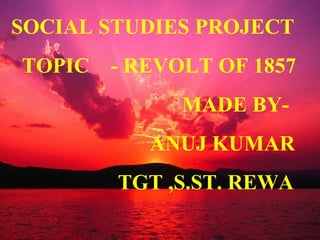 SOCIAL STUDIES PROJECT
TOPIC - REVOLT OF 1857
MADE BY-
ANUJ KUMAR
TGT ,S.ST. REWA
 