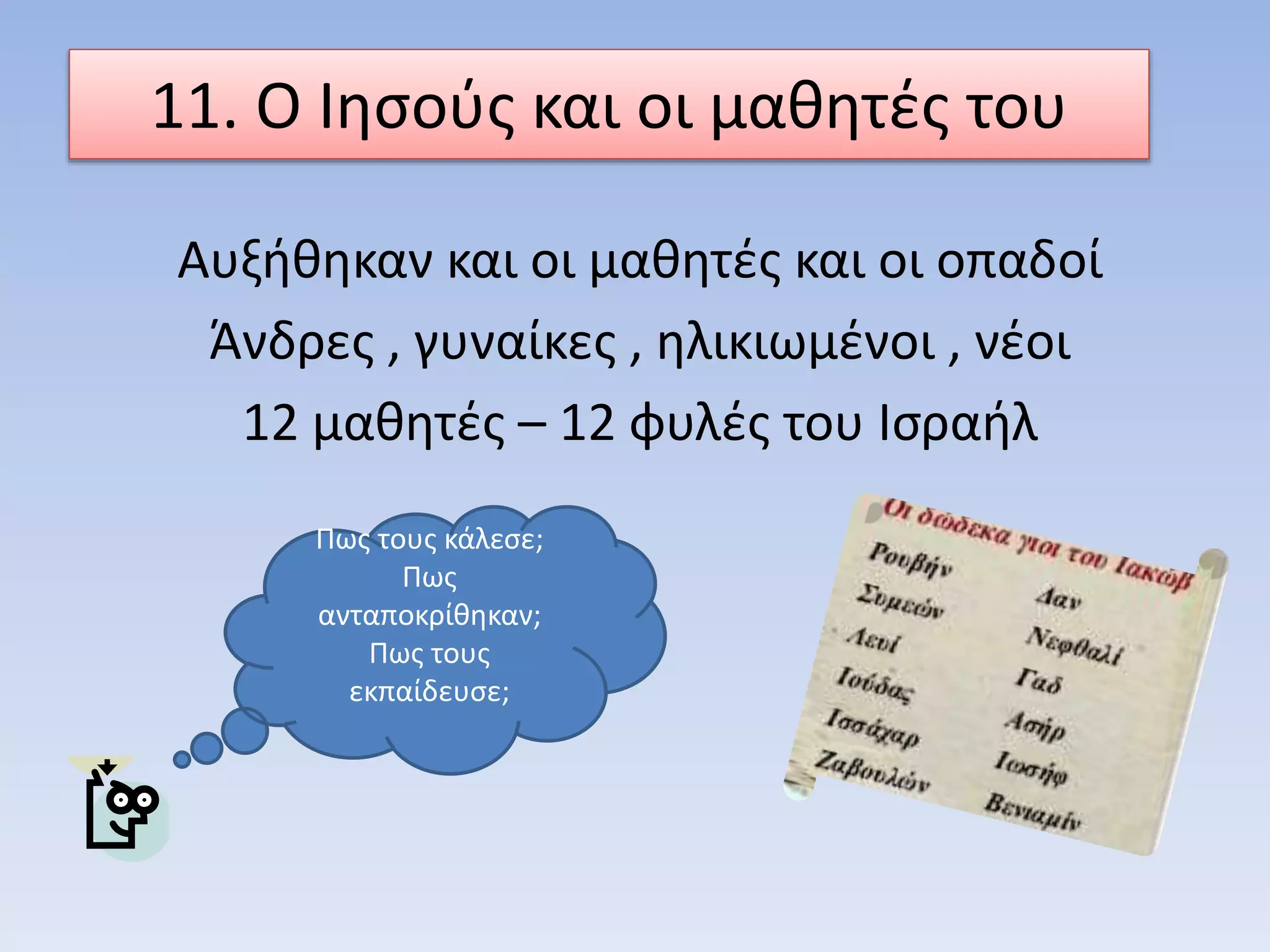 11. Ο Ιησούς και οι μαθητές του
Αυξήθηκαν και οι μαθητές και οι οπαδοί
Άνδρες , γυναίκες , ηλικιωμένοι , νέοι
12 μαθητές – 12 φυλές του Ισραήλ
Πως τους κάλεσε;
Πως
ανταποκρίθηκαν;
Πως τους
εκπαίδευσε;
 