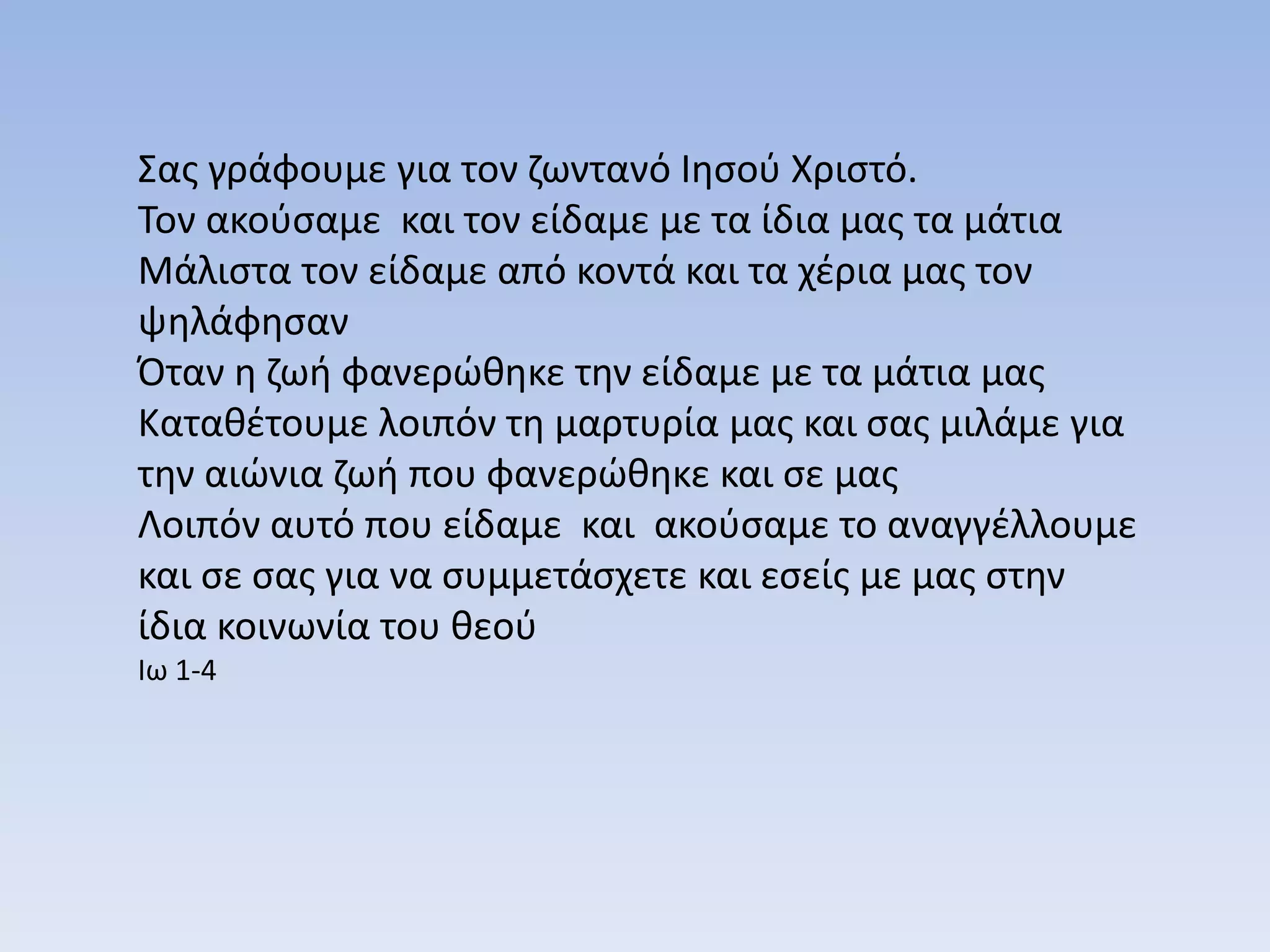 Σας γράφουμε για τον ζωντανό Ιησού Χριστό.
Τον ακούσαμε και τον είδαμε με τα ίδια μας τα μάτια
Μάλιστα τον είδαμε από κοντά και τα χέρια μας τον
ψηλάφησαν
Όταν η ζωή φανερώθηκε την είδαμε με τα μάτια μας
Καταθέτουμε λοιπόν τη μαρτυρία μας και σας μιλάμε για
την αιώνια ζωή που φανερώθηκε και σε μας
Λοιπόν αυτό που είδαμε και ακούσαμε το αναγγέλλουμε
και σε σας για να συμμετάσχετε και εσείς με μας στην
ίδια κοινωνία του θεού
Ιω 1-4
 