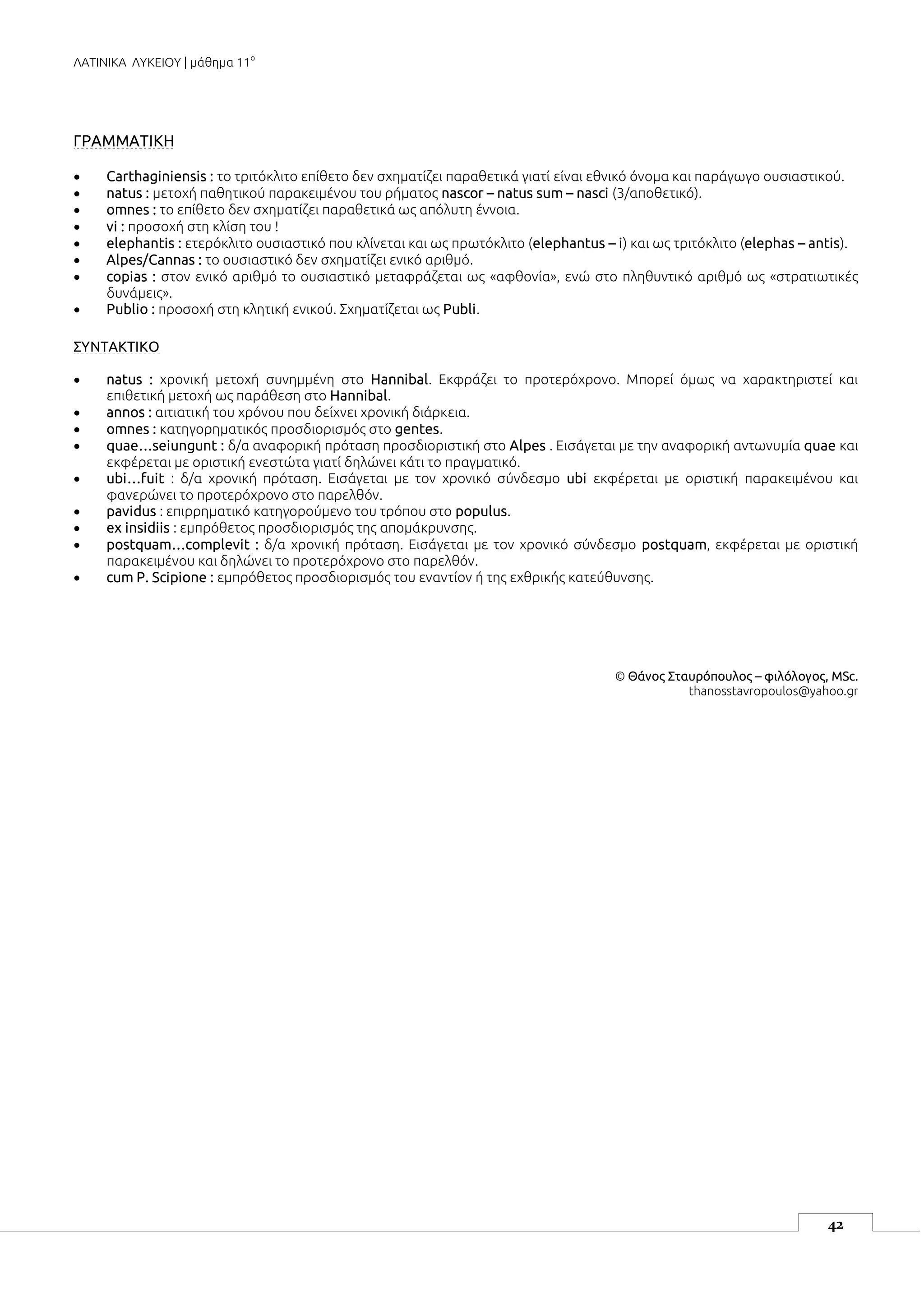 ΛΑΤΙΝΙΚΑ ΛΥΚΕΙΟΥ | μάθημα 11ο
42
ΓΡΑΜΜΑΤΙΚΗ
 Carthaginiensis : το τριτόκλιτο επίθετο δεν σχηματίζει παραθετικά γιατί είναι εθνικό όνομα και παράγωγο ουσιαστικού.
 natus : μετοχή παθητικού παρακειμένου του ρήματος nascor – natus sum – nasci (3/αποθετικό).
 omnes : το επίθετο δεν σχηματίζει παραθετικά ως απόλυτη έννοια.
 vi : προσοχή στη κλίση του !
 elephantis : ετερόκλιτο ουσιαστικό που κλίνεται και ως πρωτόκλιτο (elephantus – i) και ως τριτόκλιτο (elephas – antis).
 Alpes/Cannas : το ουσιαστικό δεν σχηματίζει ενικό αριθμό.
 copias : στον ενικό αριθμό το ουσιαστικό μεταφράζεται ως «αφθονία», ενώ στο πληθυντικό αριθμό ως «στρατιωτικές
δυνάμεις».
 Publio : προσοχή στη κλητική ενικού. Σχηματίζεται ως Publi.
ΣΥΝΤΑΚΤΙΚΟ
 natus : χρονική μετοχή συνημμένη στο Hannibal. Εκφράζει το προτερόχρονο. Μπορεί όμως να χαρακτηριστεί και
επιθετική μετοχή ως παράθεση στο Hannibal.
 annos : αιτιατική του χρόνου που δείχνει χρονική διάρκεια.
 omnes : κατηγορηματικός προσδιορισμός στο gentes.
 quae…seiungunt : δ/α αναφορική πρόταση προσδιοριστική στο Alpes . Εισάγεται με την αναφορική αντωνυμία quae και
εκφέρεται με οριστική ενεστώτα γιατί δηλώνει κάτι το πραγματικό.
 ubi…fuit : δ/α χρονική πρόταση. Εισάγεται με τον χρονικό σύνδεσμο ubi εκφέρεται με οριστική παρακειμένου και
φανερώνει το προτερόχρονο στο παρελθόν.
 pavidus : επιρρηματικό κατηγορούμενο του τρόπου στο populus.
 ex insidiis : εμπρόθετος προσδιορισμός της απομάκρυνσης.
 postquam…complevit : δ/α χρονική πρόταση. Εισάγεται με τον χρονικό σύνδεσμο postquam, εκφέρεται με οριστική
παρακειμένου και δηλώνει το προτερόχρονο στο παρελθόν.
 cum P. Scipione : εμπρόθετος προσδιορισμός του εναντίον ή της εχθρικής κατεύθυνσης.
© Θάνος Σταυρόπουλος – φιλόλογος, MSc.
thanosstavropoulos@yahoo.gr
 