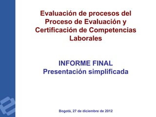 Evaluación de procesos del
Proceso de Evaluación y
Certificación de Competencias
Laborales
INFORME FINAL
Presentación simplificada
Bogotá, 27 de diciembre de 2012
 