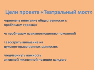 Цели проекта «Театральный мост»
•привлечь внимание общественности к
проблемам горожан
•к проблемам взаимоотношению поколений
• заострить внимание на
духовно-нравственных ценностях
•подчеркнуть важность
активной жизненной позиции каждого
 