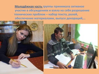 Молодёжная часть группы принимала активное
участие в обсуждениях и взяла на себя разрешение
технических проблем – набор текста, ролей,
обеспечение материалами, выпуск декораций,…
 
