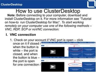 How to use ClusterDesktop
Note: Before connecting to your computer, download and
install ClusterDesktop on it. For more information see “Tutorial
on how-to run ClusterDesktop for Mac“. To start working
remotely on your computer use one of the following methods –
VNC, RDP, SCP or noVNC connection:
I. VNC connection
1. Check on your account if VNC port is open – click
once on it if closed /
when the button is
white – the port is
closed, and when
the button is blue –
the port is open
for one connection /
ClusterDesktop
 