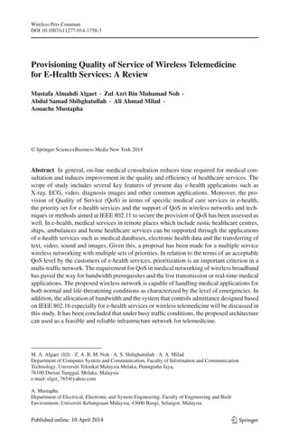 Wireless Pers Commun
DOI 10.1007/s11277-014-1758-3
Provisioning Quality of Service of Wireless Telemedicine
for E-Health Services: A Review
Mustafa Almahdi Algaet · Zul Azri Bin Muhamad Noh ·
Abdul Samad Shibghatullah · Ali Ahmad Milad ·
Aouache Mustapha
© Springer Science+Business Media New York 2014
Abstract In general, on-line medical consultation reduces time required for medical con-
sultation and induces improvement in the quality and efﬁciency of healthcare services. The
scope of study includes several key features of present day e-health applications such as
X-ray, ECG, video, diagnosis images and other common applications. Moreover, the pro-
vision of Quality of Service (QoS) in terms of speciﬁc medical care services in e-health,
the priority set for e-health services and the support of QoS in wireless networks and tech-
niques or methods aimed at IEEE 802.11 to secure the provision of QoS has been assessed as
well. In e-health, medical services in remote places which include rustic healthcare centres,
ships, ambulances and home healthcare services can be supported through the applications
of e-health services such as medical databases, electronic health data and the transferring of
text, video, sound and images. Given this, a proposal has been made for a multiple service
wireless networking with multiple sets of priorities. In relation to the terms of an acceptable
QoS level by the customers of e-health services, prioritization is an important criterion in a
multi-trafﬁc network. The requirement for QoS in medical networking of wireless broadband
has paved the way for bandwidth prerequisites and the live transmission or real-time medical
applications. The proposed wireless network is capable of handling medical applications for
both normal and life-threatening conditions as characterized by the level of emergencies. In
addition, the allocation of bandwidth and the system that controls admittance designed based
on IEEE 802.16 especially for e-health services or wireless telemedicine will be discussed in
this study. It has been concluded that under busy trafﬁc conditions, the proposed architecture
can used as a feasible and reliable infrastructure network for telemedicine.
M. A. Algaet (B) · Z. A. B. M. Noh · A. S. Shibghatullah · A. A. Milad
Department of Computer System and Communication, Faculty of Information and Communication
Technology, Universiti Teknikal Malaysia Melaka, Hanngtuha Jaya,
76100 Durian Tunggal, Melaka, Malaysia
e-mail: elget_765@yahoo.com
A. Mustapha
Department of Electrical, Electronic and System Engineering, Faculty of Engineering and Built
Environment, Universiti Kebangsaan Malaysia, 43600 Bangi, Selangor, Malaysia
123
 