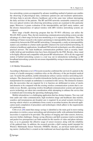 M. A. Algaet et al.
less networking system accompanied by advance modelling method of patient-care enables
the observing of physiological data, continuous patient-care and treatment optimization.
All these help to provide effective healthcare and at the same time without interrupting
the daily activities of the patients. The RF and FSO networks sustainable connectivity and
low-cost optical wireless tele-observing networking system are examined in this particular
paper. Moreover, it grants evaluation of the interoperability and QoS surety matters, and
the diverse characteristics of optical wireless with (RF) wireless networking systems are
compared.
Short range e-health observing program that has 95–98% efﬁciency can utilise the
WLAN–WiFi system. Thus, the tele-monitoring communication networking system can take
advantage of a short range for local area monitoring as it is separated by distance. Then, the
challenge of future research is the matters pertaining to interoperability that occurs amid the
connectivity between the FSO and RF networking. Consequently, a study on interoperability
matters can contribute to a better multi operable solution to be used in hybrid networking. In
relation to healthcare applications, broadband FSO network technologies can offer enhanced
practical answers. The main healthcare communication problems such as security, band-
width, hold up and installation time have been eliminated by the FSO. Besides, these stand
to be highly efﬁcient and compatible with present RF infrastructure. All in all, the suggested
notion of hybrid networking system is a real way out in telemedicine technology as RF
broadband networking systems do not ensure dependability owing to intrusion and declining
bandwidth.
1.10 Mobile Telemedicine
According to Batistatos et al. [19] recent researches conﬁrmed the survival of a patient in the
course of a health emergency condition relies on the efﬁciency of the pre-hospital medical
care. To tackle this problem, mobile telemedicine utilizes various wireless networking tech-
nologies. The characteristics of mobile telemedicine facility provision in a moving means of
transportation for example an ambulance is examined in this survey. The distinctive features
plus the necessities that are required for it to function are deliberated in terms of merits
and demerits to be compared with the existing wireless communication systems that is cur-
rently in use. Besides, upcoming wireless broadband communication systems and spectrum
access technology are taken into consideration while attempting to enhance the service that
is rendered and overcoming the upcoming challenging times.
Mobile telemedicine is a challenging application that has distinct features. Two way real
time audio and video communication, high resolution image and healthcare data transfer,
seamless and instantaneous pre-hospital care is required. In an actual scenario involving a
moving vehicle which is an ambulance from a rustic to an urban location, the network appli-
cation needs compilation of procedures and technologies which adhere to the requirements
of a particular case.
Cobo et al. [20] stated that energy savings is identiﬁed as the main goal in most routing
procedures in wireless sensor networking and information trafﬁc with unlimited distribution
necessities is expected to be provided. The preface of imaging and video sensors, however,
uncovers further challenges. Energy saving efﬁciency and QoS assurance (end-to-end delay
and packet loss prerequisites) are both needed for the transfer of video and photo informa-
tion, so as to guarantee the effective usage of sensor resources along with the reliability
of the gathered data. In addition, the research provides a QoS routing model intended for
Wireless Multimedia Sensor Networks (WMSN). Besides, an ant-based multi-QoS rout-
ing metric (AntSensNet) is created on the traditional ant-based algorithm. Before selecting
123
 