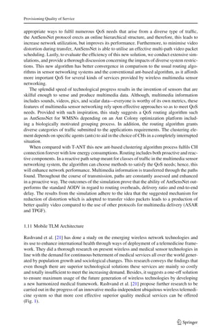 Provisioning Quality of Service
appropriate ways to fulﬁl numerous QoS needs that arise from a diverse type of trafﬁc,
the AntSensNet protocol erects an online hierarchical structure, and therefore, this leads to
increase network utilization, but improves its performance. Furthermore, to minimise video
distortion during transfer, AntSensNet is able to utilise an effective multi-path video packet
scheduling. Lastly, to evaluate the efﬁciency of this new solution, we conduct extensive sim-
ulations, and provide a thorough discussion concerning the impacts of diverse system restric-
tions. This new algorithm has better convergence in comparison to the usual routing algo-
rithms in sensor networking systems and the conventional ant-based algorithm, as it affords
more important QoS for several kinds of services provided by wireless multimedia sensor
networking.
The splendid speed of technological progress results in the invention of sensors that are
skilful enough to sense and produce multimedia data. Although, multimedia information
includes sounds, videos, pics, and scalar data—everyone is worthy of its own metrics, these
features of multimedia sensor networking rely upon effective approaches so as to meet QoS
needs. Provided with such inspiration, this study suggests a QoS routing algorithm such
as AntSensNet for WMSNs depending on an Ant Colony optimization platform includ-
ing a biologically motivated grouping process. In addition, the routing algorithm grants
diverse categories of trafﬁc submitted to the applications requirements. The clustering ele-
ment depends on speciﬁc agents (ants) to aid in the choice of CHs in a completely interrupted
situation.
When compared with T-ANT this new ant-based clustering algorithm process fulﬁls CH
connection forever with low energy consumptions. Routing includes both proactive and reac-
tive components. In a reactive path setup meant for classes of trafﬁc in the multimedia sensor
networking system, the algorithm can choose methods to satisfy the QoS needs; hence, this
will enhance network performance. Multimedia information is transferred through the paths
found. Throughout the course of transmission, paths are constantly assessed and enhanced
in a proactive way. The outcomes of the simulation prove that the ability of AntSensNet out-
performs the standard AODV in regard to routing overheads, delivery ratio and end-to-end
delay. The results from the simulation adhere to the idea that the suggested mechanism for
reduction of distortion which is adopted to transfer video packets leads to a production of
better quality video compared to the use of other protocols for multimedia delivery (ASAR
and TPGF).
1.11 Mobile TLM Architecture
Rashvand et al. [21] has done a study on the emerging wireless network technologies and
its use to enhance international health through ways of deployment of a telemedicine frame-
work. They did a thorough research on present wireless and medical sensor technologies in
line with the demand for continuous betterment of medical services all over the world gener-
ated by population growth and sociological changes. This research conveys the ﬁndings that
even though there are superior technological solutions these services are mainly so costly
and totally insufﬁcient to meet the increasing demand. Besides, it suggests a one-off solution
to ensure maximum usage of the future generation of wireless technologies by developing
a new harmonized medical framework. Rashvand et al. [21] propose further research to be
carried out in the progress of an innovative media-independent ubiquitous wireless telemedi-
cine system so that more cost effective superior quality medical services can be offered
(Fig. 1).
123
 