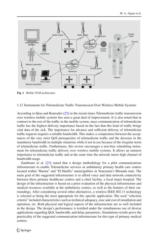 M. A. Algaet et al.
Fig. 1 Mobile TLM architecture
1.12 Instruments for Telemedicine Trafﬁc Transmission Over Wireless Mobile Systems
According to Qiao and Koutsakis [22] in the recent times Telemedicine trafﬁc transmission
over wireless mobile systems has seen a great deal of improvement. It is also noted that in
contrast to the rest of the trafﬁc in the mobile system, mass communication of telemedicine
trafﬁc has the highest delivery importance based on the fact that this kind of trafﬁc brings
vital data of the sick. The importance for advance and sufﬁcient delivery of telemedicine
trafﬁc requests requires a reliable bandwidth. This makes a compromise between the accep-
tances of the very strict QoS prerequisites of telemedicine trafﬁc and the decrease in the
mandatory bandwidth in multiple situations while it not in use because of the irregular norm
of telemedicine trafﬁc. Furthermore, this review encourages a non-bias scheduling instru-
ment for telemedicine trafﬁc delivery over wireless mobile systems. It allows an outmost
importance to telemedicine trafﬁc and at the same time the network meets high channel of
bandwidth usage.
Zambrano et al. [23] stated that a design methodology for a pilot communications
infrastructure to enable Telemedicine services in ambulatory primary health care centres
located within “Baruta” and “El Hatillo” municipalities in Venezuela’s Miranda state. The
main goal of the suggested infrastructure is to afford voice and data network connectivity
between these primary healthcare centres and a chief facility, a local major hospital. The
design of the infrastructure is based on a prior evaluation of the physical infrastructure and
medical resources available at the ambulatory centres, as well as the features of their sur-
roundings. After considering several other alternatives, a wireless IEEE 802.11 technology
is selected as being the most appropriate for this speciﬁc application. The used “selection
criteria” included characteristics such as technical adequacy, ease and cost of installation and
operation, etc. Both physical and logical aspects of the infrastructure are as well included
in the design. The design’s performance is testiﬁed under the simultaneous use of diverse
applications regarding QoS, bandwidth, and delay parameters. Simulations results prove the
practicality of the suggested communication infrastructure for this type of primary medical
centres.
123
 