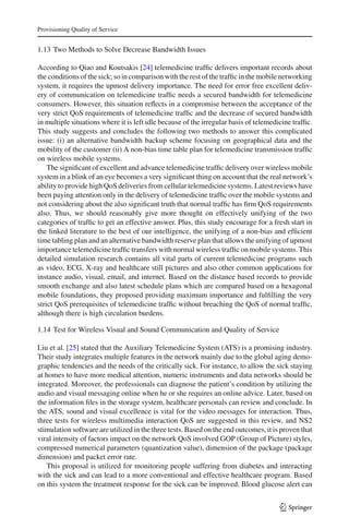 Provisioning Quality of Service
1.13 Two Methods to Solve Decrease Bandwidth Issues
According to Qiao and Koutsakis [24] telemedicine trafﬁc delivers important records about
the conditions of the sick; so in comparison with the rest of the trafﬁc in the mobile networking
system, it requires the upmost delivery importance. The need for error free excellent deliv-
ery of communication on telemedicine trafﬁc needs a secured bandwidth for telemedicine
consumers. However, this situation reﬂects in a compromise between the acceptance of the
very strict QoS requirements of telemedicine trafﬁc and the decrease of secured bandwidth
in multiple situations where it is left idle because of the irregular basis of telemedicine trafﬁc.
This study suggests and concludes the following two methods to answer this complicated
issue: (i) an alternative bandwidth backup scheme focusing on geographical data and the
mobility of the customer (ii) A non-bias time table plan for telemedicine transmission trafﬁc
on wireless mobile systems.
The signiﬁcant of excellent and advance telemedicine trafﬁc delivery over wireless mobile
system in a blink of an eye becomes a very signiﬁcant thing on account that the real network’s
ability to provide high QoS deliveries from cellular telemedicine systems. Latest reviews have
been paying attention only in the delivery of telemedicine trafﬁc over the mobile systems and
not considering about the also signiﬁcant truth that normal trafﬁc has ﬁrm QoS requirements
also. Thus, we should reasonably give more thought on effectively unifying of the two
categories of trafﬁc to get an effective answer. Plus, this study encourage for a fresh start in
the linked literature to the best of our intelligence, the unifying of a non-bias and efﬁcient
time tabling plan and an alternative bandwidth reserve plan that allows the unifying of upmost
importance telemedicine trafﬁc transfers with normal wireless trafﬁc on mobile systems. This
detailed simulation research contains all vital parts of current telemedicine programs such
as video, ECG, X-ray and healthcare still pictures and also other common applications for
instance audio, visual, email, and internet. Based on the distance based records to provide
smooth exchange and also latest schedule plans which are compared based on a hexagonal
mobile foundations, they proposed providing maximum importance and fulﬁlling the very
strict QoS prerequisites of telemedicine trafﬁc without breaching the QoS of normal trafﬁc,
although there is high circulation burdens.
1.14 Test for Wireless Visual and Sound Communication and Quality of Service
Liu et al. [25] stated that the Auxiliary Telemedicine System (ATS) is a promising industry.
Their study integrates multiple features in the network mainly due to the global aging demo-
graphic tendencies and the needs of the critically sick. For instance, to allow the sick staying
at homes to have more medical attention, numeric instruments and data networks should be
integrated. Moreover, the professionals can diagnose the patient’s condition by utilizing the
audio and visual messaging online when he or she requires an online advice. Later, based on
the information ﬁles in the storage system, healthcare personals can review and conclude. In
the ATS, sound and visual excellence is vital for the video messages for interaction. Thus,
three tests for wireless multimedia interaction QoS are suggested in this review, and NS2
stimulation software are utilized in the three tests. Based on the end outcomes, it is proven that
viral intensity of factors impact on the network QoS involved GOP (Group of Picture) styles,
compressed numerical parameters (quantization value), dimension of the package (package
dimension) and packet error rate.
This proposal is utilized for monitoring people suffering from diabetes and interacting
with the sick and can lead to a more conventional and effective healthcare program. Based
on this system the treatment response for the sick can be improved. Blood glucose alert can
123
 