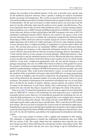 M. A. Algaet et al.
enhance the recording of the habitual patterns of the sick. It provides more speciﬁc data
for the healthcare personals reference when a patient is looking for medical consultation
besides increasing self-management. This system can provide ﬁrst-hand information to the
sick and the healthcare personals for further treatment and investigation if there are any traces
of abnormalities. On the spot reservation or online medical advice can lower price and the
time loss besides efﬁciently improving the medical service quality and effectiveness. Plus,
in an experiment done in this research online healthcare advice or on-line meeting enhance
delivery pathways access (EDCA) mode and Differentiated Service (DiffServ) system model.
At the same time, delivery of data with the help of the EDCA program is the same as 802.11b
distributed coordination function (DCF). However, the contrast is the queue is from a line
into four, therefore if the server is available, the waiting line is judged by the Arbitration Inter
Frame Space (AIFS), and if extra interval is needed, staying for a reserve with the excuse of a
higher importance line to deliver its viable small space, the reserve value randomly produced
is lower; therefore there is a higher possibility of competition as it has the right to utilize the
server. The real-time data services are immediate; DiffServ model have decreased latency
and low package lost frequency so the multimedia information transfer by the networking
system will have decreased intervals than the occurring of package delivery interruption. It
is hard with the delivery of tiny amounts of missing packages. Multimedia delivery is thus
competent to have a speciﬁc standard of quality of services. Based on the three tests, numerous
reasons can affect the excellence of the networking system’s quality of services which include
collective visual styles, compression quantization value, the size and the frequency of the
package and package error rate. In a GOP, if the I-frame re-delivery of the packet loss causes
the recipient’s limitations to understand properly, then all the P-frame and B-frame will have
problem in understanding it, leading to all GOP in the monitor to become unusable, and visual
quality will be poorer. Thus, in the system which deliver visuals, we must take into account
the condition of the system before choosing to take up the GOP style; an image programming
can be chosen in multiple scales for picture compression; the programing of the numerical
scale will be effected by the minimum number of records, but the picture will be of a poor
resolution. The amount of information to be transferred will inﬂuence the size of each frame
that is divided by the number of packets. During a picture transfer, the packets will have
an impact on the dimension of each frame. During video conferencing on the Internet, the
packet error rate will alter the chances of packet loss and impact the clarity of the pictures.
Putra et al. [26,57] stated that telemedicine network needs an approved networking QoS
and cost. IEEE 802.11 wireless LAN technology has been improved to give a matured and
reasonable priced system. However, for telemedicine programs the technology has not sat-
isﬁed the QoS prerequisites yet. It has been suggested that a new multiple layers design of
wireless LAN can reduce this obstacle. This design will rely on the IEEE 802.11g standard
with improvement made in physical layers and data links. This is carried out in NS2 simula-
tion settings. The tests are done to transport the visual records for telemedicine applications.
Simulation test outcomes prove that the latest multiple layer design has a more improved QoS
system for Peak Signal Noise Ratio (PSNR) and interruption frequencies than the basic wire-
less LAN. So, the new build has a possibility to be implemented in telemedicine networking
system.
A new cross layer design of wireless LAN is applied and simulated in NS2 settings.
The simulation is implemented to transfer the multimedia telemedicine data over IEEE
802.11g wireless LAN. The results obtain from the simulation shows that the new cross
layer design can deliver better QoS than the conventional wireless networking system. This
is an early sign which shows that the new cross layer design is apt for telemedicine pro-
grams.
123
 