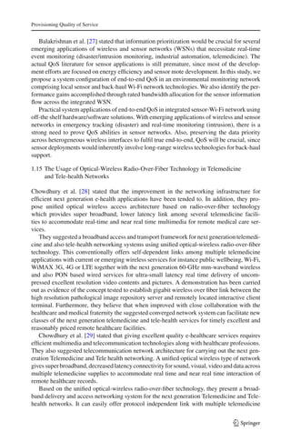 Provisioning Quality of Service
Balakrishnan et al. [27] stated that information prioritization would be crucial for several
emerging applications of wireless and sensor networks (WSNs) that necessitate real-time
event monitoring (disaster/intrusion monitoring, industrial automation, telemedicine). The
actual QoS literature for sensor applications is still premature, since most of the develop-
ment efforts are focused on energy efﬁciency and sensor mote development. In this study, we
propose a system conﬁguration of end-to-end QoS in an environmental monitoring network
comprising local sensor and back-haul Wi-Fi network technologies. We also identify the per-
formance gains accomplished through rated bandwidth allocation for the sensor information
ﬂow across the integrated WSN.
Practical system applications of end-to-end QoS in integrated sensor-Wi-Fi network using
off-the shelf hardware/software solutions. With emerging applications of wireless and sensor
networks in emergency tracking (disaster) and real-time monitoring (intrusion), there is a
strong need to prove QoS abilities in sensor networks. Also, preserving the data priority
across heterogeneous wireless interfaces to fulﬁl true end-to-end, QoS will be crucial, since
sensor deployments would inherently involve long-range wireless technologies for back-haul
support.
1.15 The Usage of Optical-Wireless Radio-Over-Fiber Technology in Telemedicine
and Tele-health Networks
Chowdhury et al. [28] stated that the improvement in the networking infrastructure for
efﬁcient next generation e-health applications have been tended to. In addition, they pro-
pose uniﬁed optical wireless access architecture based on radio-over-ﬁber technology
which provides super broadband, lower latency link among several telemedicine facili-
ties to accommodate real-time and near real time multimedia for remote medical care ser-
vices.
They suggested a broadband access and transport framework for next generation telemedi-
cine and also tele-health networking systems using uniﬁed optical-wireless radio-over-ﬁber
technology. This conventionally offers self-dependent links among multiple telemedicine
applications with current or emerging wireless services for instance public wellbeing, Wi-Fi,
WiMAX 3G, 4G or LTE together with the next generation 60-GHz mm-waveband wireless
and also PON based wired services for ultra-small latency real time delivery of uncom-
pressed excellent resolution video contents and pictures. A demonstration has been carried
out as evidence of the concept tested to establish gigabit wireless over ﬁber link between the
high resolution pathological image repository server and remotely located interactive client
terminal. Furthermore, they believe that when improved with close collaboration with the
healthcare and medical fraternity the suggested converged network system can facilitate new
classes of the next generation telemedicine and tele-health services for timely excellent and
reasonably priced remote healthcare facilities.
Chowdhury et al. [29] stated that giving excellent quality e-healthcare services requires
efﬁcient multimedia and telecommunication technologies along with healthcare professions.
They also suggested telecommunication network architecture for carrying out the next gen-
eration Telemedicine and Tele health networking. A uniﬁed optical wireless type of network
gives super broadband, decreased latency connectivity for sound, visual, video and data across
multiple telemedicine supplies to accommodate real time and near real time interaction of
remote healthcare records.
Based on the uniﬁed optical-wireless radio-over-ﬁber technology, they present a broad-
band delivery and access networking system for the next generation Telemedicine and Tele-
health networks. It can easily offer protocol independent link with multiple telemedicine
123
 