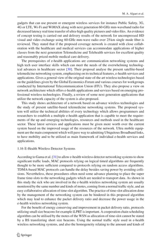 M. A. Algaet et al.
gadgets that can use present or emergent wireless services for instance Public Safety, 3G,
4G or LTE, Wi-Fi and WiMAX along with next generation 60-GHz mm-waveband radio for
decreased latency real time transfer of ultra-high quality pictures and video ﬁles. An evidence
of concept testing is carried out and delivery results of the network for uncompressed HD
visual and video exchange using 60-GHz mm-wave radio over 25km single mode ﬁber is
reviewed. They stated that if the proposed coverage network is created with close collab-
oration with the healthcare and medical services can accommodate applications of higher
classes from the next generation Telemedicine and Telehealth services for excellent quality
and reasonably priced mobile medical care delivery.
The prerequisites of e-health applications are communication networking systems and
high tech user interface skills which can meet the needs of the overwhelming technolog-
ical advances in healthcare sector [30]. Their proposal analyse the present satellite-based
telemedicine networking system, emphasizing on its technical features, e-health services and
applications. Gives a general view of the original state-of-the art wireless technologies based
on the guidelines given by the Global Economics Forum and various courses for workgroups
conducted by International Telecommunication Union (ITU). They also propose a view on
network architecture which offers e-health applications and services based on emerging pro-
fessional wireless technologies. Finally, a review of some next generation applications that
utilize the network capacity of the system is also proposed.
This study shows architecture of a network based on advance wireless technologies and
the study of present satellite-based telemedicine networking systems. The proposed sys-
tem will utilize the technical abilities of every technology which allows programmers and
researchers to establish a multiple e-health application that is capable to meet the require-
ments of the up and emerging technologies, resources and methods used in the healthcare
sector. These latest services and applications must be given more worth over the current
system based on the improved usage of the resources of the network. Ultra mobile equip-
ment are the main component which will pave way to admitting Ubiquitous Broadband links,
to have mobility and to be utilized as main framework of individual e-health services and
applications.
1.16 E-Health Wireless Detector Systems
According to Gama et al. [31] to allow e-health wireless detector networking systems to show
signiﬁcant trafﬁc loads, MAC protocols relying on logical timed algorithms are frequently
thought to be more sufﬁcient compared to protocols relying on random access algorithms.
TDMA-based MAC protocols can handle the delay besides saving power by avoiding colli-
sions. Nevertheless, these procedures often need some advance planning to place the super
frame time-slots to the networking gadgets which are needed to transport data. As shown in
this study the sick who are involved in the e-health wireless networking system are usually
monitored by the same number and kinds of motes, coming from a normal trafﬁc style, and an
easy collaborative allocation of time-slot algorithm. The practice of time-slot allocation done
by the management of the networking system can be hindered in this proposed algorithm
which may lead to enhance the packet delivery ratio and decrease the power usage in the
e-health wireless networking system.
For the beneﬁt of energy conserving and improvement in packet delivery ratio, protocols
utilizing small size beacons for example iLPRT is important. A cooperation chain scheduling
algorithm can be utilised by the motes of the WSN as allocation of time-slot cannot be stated
by a BS transferring short size beacons. Using the normal trafﬁc style used in e-health
wireless networking systems, and also the homogeneity relating to the amount and kinds of
123
 