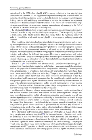 Provisioning Quality of Service
motes found in the BSNs of an e-health WSN, a simple collaborative time slot algorithm
can achieve this objective. As the suggested arrangements are keyed in, it is sufﬁcient if the
motes have limited computational resources. Initial test results shows a decrease in the packet
delivery ratio but still is obviously more effective to augment the number of retransmission
that need to be done than to decrease the frame size of the beacon. In comparison to a single
retransmission, the two retransmissions revealed an astonishing advancement in the QoS of
the e-health WSN based on the packet delivery ratio.
Le Gledic et al. [32] noted how to incorporate new technologies into the current regulatory
framework remains a long standing challenge for regulators. This is especially applicable
to telemedicine and e-health systems. Thus, this survey studies the regulatory framework
and a key issue linked to telemedicine and e-health systems progress and suggests potential
solutions.
Onceconsideredfuturistictechnology,telemedicinehoweverarealityisnowandisagrow-
ing necessity in healthcare practices. Facing user interfaces, technological and reimbursement
issues, effective means and adjusted regulatory platform to accompany progress and inno-
vations as well as the assessment of services in telemedicine, are all still needed. Diverse
programs have been recently directed or being prepared to better understand requirements,
restraints and goals of the different stakeholders [developers, users (patients and profes-
sionals), regulators…] applied for the progress of these very particular healthcare products.
Intimate relationship and interaction between these stakeholders are key to enhance a tailored
regulatory platform permitting innovation.
Sultan et al. [33] also noted that new Information and Communication Technology (ICT)
solutions for e-Health are being carried out and effectively used. A great deal of studies inter-
ested in this project includes market research, usage studies, and testing. The management
of the change process is a vital issue that is frequently overlooked, however it has a direct
impact on the sustainability of the new technology. This proposal examines some guidelines
based on Social Sciences ﬁeld which could boast successful implementation of new ICT
initiatives in e-Health. A research is conducted on the launching of a mobile medical care
management system called myDR (my Daily Record). The case study aims to stress on the
value of the change management process and its key role in the progress of new medical
schemes. The research shows that when the proper change management mechanisms are in
their appropriate place, people tend to use the new system.
As illustrated in this paper, change management highly impacts on the sustainability of
new e-health schemes. New habits and routines can best enhance personal change. This
study is mostly interested in a mobile telemedicine system that aids to acquire new self-care
routines depending on the accessibility and availability of the medical data of the sick. Change
management includes several matters for instance evaluation, obstacles, support, results and
the context. How these matters can be handled when creating a mobile telemedicine system
that guarantees greater chance of success is presented in this research. The main issue is
personalizing to the needs of the sick as well as affording feedbacks which are both relevant
and timely. The design of new routine should be created based on the ﬁndings.
New Information and Communication Technology (ICT) plays a bigger role in effec-
tively carrying out and using e-health [33]. An increased number of reviews and studies
are conducted in this ﬁeld which include market review, functional tests and studies. The
management of alternative procedures is one of the vital points which is often neglected, but
it still has a signiﬁcant impact on the sustainability of the latest technology. This proposal
reveals some guidelines based on Social Sciences which could enhance successful imple-
mentation of new ICT practices in e-health. A research is conducted on the introduction of
mobile healthcare administration networking system known as myDR (my Daily Record).
123
 