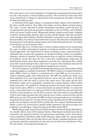 M. A. Algaet et al.
This study aims to stress on the importance of changing the management procedures and its
key role in the progress of future healthcare practices. This research also shows that when
correct mechanisms of change are administered in the management, the public will prefer
the latest networking system.
As illustrated in this paper, changes in management highly impacts on the durability of
the latest e-health practices. New habits and routines can best enhance personal change.
This study is mostly interested in mobile telemedicine networking system that gives aid
to acquiring latest personal care procedures depending on the accessibility and availability
of the sick person’s health records. Management changes contain several matters including
evaluation, administrating, obstacles, help, outcomes and the ﬁndings. How these problems
can be managed when building a ﬂexible telemedicine networking system that guarantees
better possibility of excellence is presented in their research. The main point is individualizing
the sick person’s needs and also getting response that is both timely and relevant. The making
of new practices is carved on these basics.
According to Ros et al. [34] lately there is a need to enhance patient care by incorporating
the usage of cellular technological equipment in healthcare facilities such as hospital or
clinical applications. The improvement of wireless technology creates a special network of
multimedia that can place the prerequisite of e-health networking system’s accountability,
robustness and precise attention. This presentation allows a responsive wireless technology
for healthcare records that allow the sick to enter their instrumentation output data and
medical professionals using cellular equipment to enter the sick’s information. Plus, cellular
and wireless data technologies ideas can be used to response with a healthcare data network
for altering present records viewing healthcare equipment are reviewed.
This review proposes a uniﬁed ECG monitoring networking system which utilizes cellular
computing gadgets as a medium of interaction. The MISN comprises of medical information
nodes (MINs) which are linked to a centralised server. Each MIN can be accessed by a
cellular computing gadget with a Bluetooth link. The MIN also enables the results of an
ECG equipment to be seen using internet browsers and to store the outputs of the ECG
equipment into a data ﬁle which is saved in the central server. This means that the ECG
Instrument’s output can be immediately classiﬁed into a patient database without further
human interaction. Two methods for displaying real-time waveforms using a conventional
image format such as JPEG or a custom data format are analysed. Besides, we realize that
using a custom data format is to represent an ECG waveform that does not need a high data
rate but a custom program to view the ECG waveform. One of the merits of using Bluetooth
is that its short range guarantees that only when the user is within a speciﬁc location, that the
MIN can be accessed. This permits the MIN to afford location particular access to healthcare
instruments based on the user‘s location. We also analyse the Bluetooth Serial Port and Dialup
proﬁles for streaming the real-time ECG waveform data. We recognize that Bluetooth Serial
Proﬁle is ideal to be used because it permits further information rate and necessitates less
complexity of establishing a connection between the MIN and the MCD.
Mendez-Rangel and Lozano-Garzon [35] did a research on Network Design Methodology
for e-health in Rural Areas of Developing Countries. Other than the technical areas that are
connected to the general architecture of communication networking system, social factors
such as population distribution, public health indicators, public death rate, regional health
indicators and many others are also taken into account. Besides, regulatory parameters result-
ing from the particular requirements of rural zones are also taken into consideration. Thus,
the vital features of the proposed technique are:
123
 