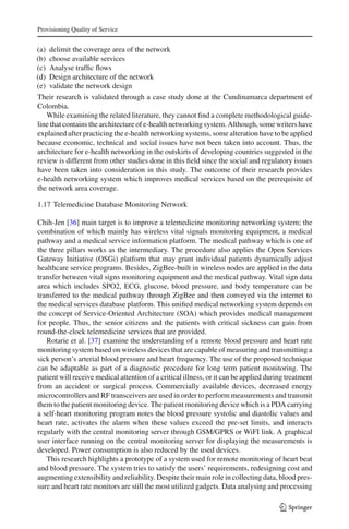 Provisioning Quality of Service
(a) delimit the coverage area of the network
(b) choose available services
(c) Analyse trafﬁc ﬂows
(d) Design architecture of the network
(e) validate the network design
Their research is validated through a case study done at the Cundinamarca department of
Colombia.
While examining the related literature, they cannot ﬁnd a complete methodological guide-
line that contains the architecture of e-health networking system. Although, some writers have
explained after practicing the e-health networking systems, some alteration have to be applied
because economic, technical and social issues have not been taken into account. Thus, the
architecture for e-health networking in the outskirts of developing countries suggested in the
review is different from other studies done in this ﬁeld since the social and regulatory issues
have been taken into consideration in this study. The outcome of their research provides
e-health networking system which improves medical services based on the prerequisite of
the network area coverage.
1.17 Telemedicine Database Monitoring Network
Chih-Jen [36] main target is to improve a telemedicine monitoring networking system; the
combination of which mainly has wireless vital signals monitoring equipment, a medical
pathway and a medical service information platform. The medical pathway which is one of
the three pillars works as the intermediary. The procedure also applies the Open Services
Gateway Initiative (OSGi) platform that may grant individual patients dynamically adjust
healthcare service programs. Besides, ZigBee-built in wireless nodes are applied in the data
transfer between vital signs monitoring equipment and the medical pathway. Vital sign data
area which includes SPO2, ECG, glucose, blood pressure, and body temperature can be
transferred to the medical pathway through ZigBee and then conveyed via the internet to
the medical services database platform. This uniﬁed medical networking system depends on
the concept of Service-Oriented Architecture (SOA) which provides medical management
for people. Thus, the senior citizens and the patients with critical sickness can gain from
round-the-clock telemedicine services that are provided.
Rotarie et al. [37] examine the understanding of a remote blood pressure and heart rate
monitoring system based on wireless devices that are capable of measuring and transmitting a
sick person’s arterial blood pressure and heart frequency. The use of the proposed technique
can be adaptable as part of a diagnostic procedure for long term patient monitoring. The
patient will receive medical attention of a critical illness, or it can be applied during treatment
from an accident or surgical process. Commercially available devices, decreased energy
microcontrollers and RF transceivers are used in order to perform measurements and transmit
them to the patient monitoring device. The patient monitoring device which is a PDA carrying
a self-heart monitoring program notes the blood pressure systolic and diastolic values and
heart rate, activates the alarm when these values exceed the pre-set limits, and interacts
regularly with the central monitoring server through GSM/GPRS or WiFI link. A graphical
user interface running on the central monitoring server for displaying the measurements is
developed. Power consumption is also reduced by the used devices.
This research highlights a prototype of a system used for remote monitoring of heart beat
and blood pressure. The system tries to satisfy the users’ requirements, redesigning cost and
augmenting extensibility and reliability. Despite their main role in collecting data, blood pres-
sure and heart rate monitors are still the most utilized gadgets. Data analysing and processing
123
 