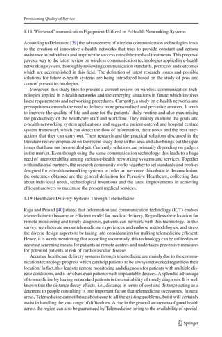 Provisioning Quality of Service
1.18 Wireless Communication Equipment Utilized in E-Health Networking Systems
According to Delmastro [39] the advancement of wireless communication technologies leads
to the creation of innovative e-health networks that tries to provide constant and remote
assistance to individuals and improve the success rate of the medical treatments. This proposal
paves a way to the latest review on wireless communication technologies applied in e-health
networking system, thoroughly reviewing communication standards, protocols and outcomes
which are accomplished in this ﬁeld. The deﬁnition of latest research issues and possible
solutions for future e-health systems are being introduced based on the study of pros and
cons of present technologies.
Moreover, this study tries to present a current review on wireless communication tech-
nologies applied in e-health networks and the emerging situations in future which involves
latest requirements and networking procedures. Currently, a study on e-health networks and
prerequisites demands the need to deﬁne a more personalised and pervasive answers. It tends
to improve the quality of life and care for the patients’ daily routine and also maximising
the productivity of the healthcare staff and workﬂow. They mainly examine the goals and
e-health networking system applications and suggest a patient-entered and hospital centred
system framework which can detect the ﬂow of information, their needs and the best inter-
actions that they can carry out. Their research and the practical solutions discussed in the
literature review emphasize on the recent study done in this area and also brings out the open
issues that have not been settled yet. Currently, solutions are primarily depending on gadgets
in the market. Even though using the same communication technology, this leads to a huge
need of interoperability among various e-health networking systems and services. Together
with industrial partners, the research community works together to set standards and proﬁles
designed for e-health networking systems in order to overcome this obstacle. In conclusion,
the outcomes obtained are the general deﬁnition for Pervasive Healthcare, collecting data
about individual needs, technological inventions and the latest improvements in achieving
efﬁcient answers to maximise the present medical services.
1.19 Healthcare Delivery Systems Through Telemedicine
Raju and Prasad [40] stated that Information and communication technology (ICT) enables
telemedicine to become an efﬁcient model for medical delivery. Regardless their location for
remote monitoring and timely diagnosis, patients can network with this technology. In this
survey, we elaborate on our telemedicine experiences and endorse methodologies, and stress
the diverse design aspects to be taking into consideration for making telemedicine efﬁcient.
Hence, it is worth mentioning that according to our study, this technology can be utilized as an
accurate screening means for patients at remote centres and undertakes preventive measures
for potential patients at risk of cardiovascular disease.
Accurate healthcare delivery systems through telemedicine are mainly due to the commu-
nication technology progress which can help patients to be always networked regardless their
location. In fact, this leads to remote monitoring and diagnosis for patients with multiple dis-
ease conditions, and it involves even patients with implantable devices. A splendid advantage
of telemedicine by having networked patients is the availability of timely diagnosis. It is well
known that the distance decay effects, i.e., distance in terms of cost and distance acting as a
deterrent to people consulting is one important factor that telemedicine overcomes. In rural
areas, Telemedicine cannot bring about cure to all the existing problems, but it will certainly
assist in handling the vast range of difﬁculties. A rise in the general awareness of good health
across the region can also be guaranteed by Telemedicine owing to the availability of special-
123
 