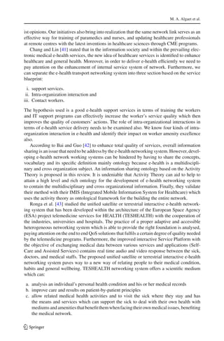 M. A. Algaet et al.
ist opinions. Our initiatives also bring into realization that the same network link serves as an
effective way for training of paramedics and nurses, and updating healthcare professionals
at remote centres with the latest inventions in healthcare sciences through CME programs.
Chang and Lin [41] stated that in the information society and within the prevailing elec-
tronic medical e-health services, the new idea of healthcare services is identiﬁed to enhance
healthcare and general health. Moreover, in order to deliver e-health efﬁciently we need to
pay attention on the enhancement of internal service system of network. Furthermore, we
can separate the e-health transport networking system into three section based on the service
blueprint:
i. support services.
ii. Intra-organization interaction and
iii. Contact workers.
The hypothesis used is a good e-health support services in terms of training the workers
and IT support programs can effectively increase the worker’s service quality which then
improves the quality of customers’ actions. The role of intra-organizational interactions in
terms of e-health service delivery needs to be examined also. We know four kinds of intra-
organization interaction in e-health and identify their impact on worker amenity excellence
also.
According to Bai and Guo [42] to enhance total quality of services, overall information
sharing is an issue that need to be address by the e-health networking system. However, devel-
oping e-health network working systems can be hindered by having to share the concepts,
vocabulary and its speciﬁc deﬁnition mainly ontology because e-health is a multidiscipli-
nary and cross organization subject. An information sharing ontology based on the Activity
Theory is proposed in this review. It is undeniable that Activity Theory can aid to help to
attain a high level and rich ontology for the development of e-health networking system
to contain the multidisciplinary and cross organizational information. Finally, they validate
their method with their IMIS (Integrated Mobile Information System for Healthcare) which
uses the activity theory as ontological framework for the building the entire network.
Ronga et al. [43] studied the uniﬁed satellite or terrestrial interactive e-health network-
ing system that has been developed within the architecture of the European Space Agency
(ESA) project telemedicine services for HEALTH (TESHEALTH) with the cooperation of
the industries, universities and hospitals. The practice of a proper adaptive and accessible
heterogeneous networking system which is able to provide the right foundation is analysed,
paying attention on the end to end QoS solutions that fulﬁls a certain degree of quality needed
by the telemedicine programs. Furthermore, the improved interactive Service Platform with
the objective of exchanging medical data between various services and applications (Self-
Care and Assisted Services) contains real time audio and video response between the sick,
doctors, and medical staffs. The proposed uniﬁed satellite or terrestrial interactive e-health
networking system paves way to a new way of relating people to their medical condition,
habits and general wellbeing. TESHEALTH networking system offers a scientiﬁc medium
which can:
a. analysis an individual’s personal health condition and his or her medical records
b. improve care and results on patient-by-patient principles
c. allow related medical health activities and to visit the sick where they stay and has
the means and services which can support the sick to deal with their own health with
mediums and amenities thatbeneﬁtthem when facing their own medicalissues, beneﬁting
the medical network.
123
 
