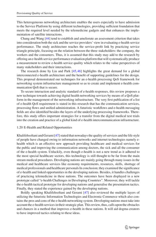 Provisioning Quality of Service
This heterogeneous networking architecture enables the users especially to have admission
to the Service Platform by using different technologies, providing sufﬁcient foundation that
meets the required level needed by the telemedicine gadgets and that enhances the imple-
mentation of satellite interactions.
Chang and Wang [44] tend to establish and ameliorate an assessment criterion that takes
into consideration both the sick and the service providers’ view in evaluating e-health service
performance. The study architecture reaches the service-proﬁt link by practicing service
triangle principle, focusing on the relation between the three stakeholders: the company, the
workers and the consumers. Thus, it is assumed that this study may add to the research by
offering an e-health service performance evaluation platform that will systematically produce
a measurement to review e-health service quality which relates to the value perspectives of
many stakeholders and their interactions.
The research done by Liu and Park [45,46] highlights the great demand for a global
interconnected e-health architecture and the beneﬁt of supporting guidelines for the design.
This proposal demonstrated our techniques for an e-health processing QoS framework for
networking system infrastructure management so as to create and implement e-health com-
munication QoS that is secure.
To secure interaction and analytic standard of e-health responses, this review proposes a
new technique towards achieving digital health networking services by means of a QoS plat-
form in the management of the networking infrastructure. The very ﬁrst publication of a list
of e-health QoS requirement is stated in this research that has the communication services,
processing ﬂows and uniﬁed administration. A futuristic workﬂows and e-health messaging
ﬁelds are also identiﬁed besides the layers of the underlying processing frameworks. There-
fore, this study offers important strategies for a transfer from the digital medical test trials
into the creation and practice of a global kind of e-health intercommunication infrastructure.
1.20 E-Health and Related Opportunities
Khalifehsoltani and Gerami [47] stated that nowadays the quality of services and the life style
of people have changed owing to information networks and internet technologies namely e-
health which is an effective new approach providing healthcare and medical services for
the public and improving the communication among doctors, the sick and all the consumer
of the e-health system. Unluckily, even though e-health is not a new trend as it adhered to
the most special healthcare sectors, this technology is still thought to be far from the main
stream medical procedures. Developing nations are mainly going through many issues in the
medical and healthcare services like economy requirements, resources, skills, shortage of
medical professionals and healthcare personals In conclusion; they examined the signiﬁcance
of e-health and linked opportunities in the developing nations. Besides, it handles challenges
of practicing telemedicine in these nations. The outcomes have been displayed in a new
prototype called “e-health Challenges in Developing Countries”. Moreover, they will tackle
the e-health tactical prototype for developing nations and generalise the presentation tactics.
Finally, they stated the experience gained by the developing nations.
Boldly speaking Khalifehsoltani and Gerami [47] also reviewed the multiple layers of
utilizing the futuristic Information Technologies and Electronic Commerce which also con-
tains the pros and cons of the e-health networking system. Developing nations must take into
account the e-health services in their strategic plan. This review, thus, calls upon the obstacles
and chances in a method that improves e-health in these nations. It will aid dogma creators
to have improved tactics relating to these ideas.
123
 