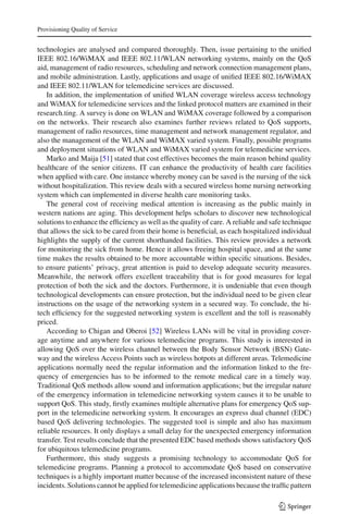 Provisioning Quality of Service
technologies are analysed and compared thoroughly. Then, issue pertaining to the uniﬁed
IEEE 802.16/WiMAX and IEEE 802.11/WLAN networking systems, mainly on the QoS
aid, management of radio resources, scheduling and network connection management plans,
and mobile administration. Lastly, applications and usage of uniﬁed IEEE 802.16/WiMAX
and IEEE 802.11/WLAN for telemedicine services are discussed.
In addition, the implementation of uniﬁed WLAN coverage wireless access technology
and WiMAX for telemedicine services and the linked protocol matters are examined in their
research.ting. A survey is done on WLAN and WiMAX coverage followed by a comparison
on the networks. Their research also examines further reviews related to QoS supports,
management of radio resources, time management and network management regulator, and
also the management of the WLAN and WiMAX varied system. Finally, possible programs
and deployment situations of WLAN and WiMAX varied system for telemedicine services.
Marko and Maija [51] stated that cost effectives becomes the main reason behind quality
healthcare of the senior citizens. IT can enhance the productivity of health care facilities
when applied with care. One instance whereby money can be saved is the nursing of the sick
without hospitalization. This review deals with a secured wireless home nursing networking
system which can implemented in diverse health care monitoring tasks.
The general cost of receiving medical attention is increasing as the public mainly in
western nations are aging. This development helps scholars to discover new technological
solutions to enhance the efﬁciency as well as the quality of care. A reliable and safe technique
that allows the sick to be cared from their home is beneﬁcial, as each hospitalized individual
highlights the supply of the current shorthanded facilities. This review provides a network
for monitoring the sick from home. Hence it allows freeing hospital space, and at the same
time makes the results obtained to be more accountable within speciﬁc situations. Besides,
to ensure patients’ privacy, great attention is paid to develop adequate security measures.
Meanwhile, the network offers excellent traceability that is for good measures for legal
protection of both the sick and the doctors. Furthermore, it is undeniable that even though
technological developments can ensure protection, but the individual need to be given clear
instructions on the usage of the networking system in a secured way. To conclude, the hi-
tech efﬁciency for the suggested networking system is excellent and the toll is reasonably
priced.
According to Chigan and Oberoi [52] Wireless LANs will be vital in providing cover-
age anytime and anywhere for various telemedicine programs. This study is interested in
allowing QoS over the wireless channel between the Body Sensor Network (BSN) Gate-
way and the wireless Access Points such as wireless hotpots at different areas. Telemedicine
applications normally need the regular information and the information linked to the fre-
quency of emergencies has to be informed to the remote medical care in a timely way.
Traditional QoS methods allow sound and information applications; but the irregular nature
of the emergency information in telemedicine networking system causes it to be unable to
support QoS. This study, ﬁrstly examines multiple alternative plans for emergency QoS sup-
port in the telemedicine networking system. It encourages an express dual channel (EDC)
based QoS delivering technologies. The suggested tool is simple and also has maximum
reliable resources. It only displays a small delay for the unexpected emergency information
transfer. Test results conclude that the presented EDC based methods shows satisfactory QoS
for ubiquitous telemedicine programs.
Furthermore, this study suggests a promising technology to accommodate QoS for
telemedicine programs. Planning a protocol to accommodate QoS based on conservative
techniques is a highly important matter because of the increased inconsistent nature of these
incidents. Solutions cannot be applied for telemedicine applications because the trafﬁc pattern
123
 