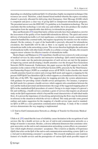 M. A. Algaet et al.
depending on scheduling traditional QoS. It will produce highly incompetent technique if the
resources are saved. Therefore, a dual channel based method whereby the express secondary
channel is precisely allocated for delivering short Emergency Alert Message (EAM) which
is competent and paves a clear way of giving QoS in omnipresent telemedicine programs.
The presented answer uses the IEEE 802.11e guideline as its foundation technology. The test
concludes that this technology is not only easy and reliable, but it also produces the smallest
interruption from the unpredictable data delivery in telemedicine programs.
Qiao and Koutsakis [53] stated that lately cellular networks have been adopted as a test for
the assessment of the quality of low-bandwidth telemedicine delivery. The quick and correct
delivery of telemedicine trafﬁc is of vital signiﬁcance, so telemedicine visuals, sound and data
cannot be handled like a normal trafﬁc, but requires top priority for transfer over the wireless
channel. On the contrary, if a part of the bandwidth is precisely allocated for telemedicine
circulation, this bandwidth will be idle as there is no regular use for communication of
telemedicine trafﬁc in the networking system. This review therefore highlights the uniﬁcation
of telemedicine trafﬁc with other kinds of trafﬁc in a cellular coverage. Besides, this research
suggests newer schemes for effective transfer of telemedicine trafﬁc.
Skorin-Kapov and Matijasevic [54] stated that e-health services consist of a wide coverage
of medical services by data transfer and interactive technology. QoS control mechanism is
very vital to make sure the particular prerequisites of such services are met for the purpose
of improving current and developing e-health amenities over the diverged Next Generation
Network (NGN) framework. Furthermore, this paper assesses the QoS support for e-health
amenities in the context of the Evolved Packet System (EPS), precisely by the Third Genera-
tion Partnership Project (3GPP) as a multiple access all-IP NGN. It also classiﬁes the varied
e-health amenities based on context and coverage QoS needs and suggests a mapping for the
present 3GPP QoS Class Identiﬁers (QCIs) which supports as a foundation for the class-based
QoS idea of the EPS. The suggested plan for mapping provides the system administrators
with guidance for providing varied e-health service prerequisites. For instance, it proposes
the QoS needs for a pioneer e-health services which supports tele-consultation between the
sick and the medical personnel and demonstrates the usage of the suggested mapping plans of
QCIs in the standardised QoS procedures of control. Owing to its major impact of a person’s
life and wellbeing, e-health services constitute a genre of services that requires an advanced
study on the QoS requirements which is beyond the usual characteristics of individual media
ﬂows. It is proven the importance of classifying and prioritising the ﬂows may be determined
in reference to the situation in which the service is offered. This study provides some general
outlines and makes suggestion for the mapping of e-health service types need to standard-
ise QCIs in EPS as a next generation communication technology. A study of the e-consult
services demonstrates the way mapping is implemented
1.22 End-to-End Communication Network as a Bridge of Transfer for Electronic Medical
Care
Ullah et al. [55] stated that the issue of reliability causes hesitation in the recognition of such
services like the e-health services as the use of end-to-end communication networks as a
bridge of transfer is uncertain. Besides, a diverse inﬂuential dimension that constitutes strin-
gent necessities on the end-to end communication networking system effects on consumers’
view which might obstruct consumers’ acceptance. This is known as Quality of Experience
(QoE) that relies on the QoS of the end-to-end communication networking system. QoE is as
a vital part in determining consumer’s acceptance. This research emphasizes and examines
features of e-health services and the prerequisites of various QoS needs possible impact of
123
 