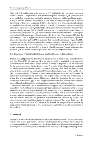 Provisioning Quality of Service
QoS on QoE. It highly stress on the function of QoS and QoE for the customers’ recognition
of these services. The problem of non-standardized points relating to QoS speciﬁcation of
areas and linked prerequisites, medically recognized thresholds and the qualitative matters
arising in e-health is studied and proposed in their paper. Although multiple types of e-health
networking systems have increasing displayed their merits over conservative medical care,
acknowledgement of such networks still faces obstacles. Consumers’ view represented by
consumers’ experience level (QoE) has to be enhanced to increase consumers’ acknowledge-
ment of e-health services. QoS in e-health programs have been examined for years, however
the decreasing foundations for QoS areas is obvious from available literature. This irregular
concerning the QoS area verges do not give an effective review of the impact of QoS on the
end-user QoE. Thus, a proper classiﬁcation on healthcare services regarding all signiﬁcant
places, their resultant QoS and QoE areas and their medically recognized verges should be
classiﬁed and at the same time reviewed to improve consumers view of the given e-health
amenity and gets the user’s recognition. Thus, a correct technique that integrates the pre-
sented instructions for starting QoE reviews in e-health, consumer’s participant and other
places of QoE are needed to be thought of and their links with QoS should be known.
1.23 Importance of Broadband to Enhance Quality of Service in Telemedicine
Salatian et al. [56] stated that broadband is a popular way of telemedicine applied in Inten-
sive Care Unit (ICU) telemedicine. Nevertheless, in outskirts bandwidth needs can easily
outdo the income attainable as a large amount of money is required to set up foundation
for the system so a lower bandwidth is regular. A negative effect of constricted bandwidth
on access is the users are not satisﬁed. Moreover, handling these obstacles needs to think
about QoS problems before an effective ICU telemedicine networking system can be effec-
tively deployed. Quality of Service is based on the package of technology and methods for
administrating the networking trafﬁc that aims at providing a speciﬁc level of efﬁciency to
a data ﬂow in a networking system. This review, other than discussing the importance of
information wavelets as a type of data compression of ICU records, created for an improved
usage of broadband in outskirts and in exchange improves QoS in telemedicine.
Broadband is the usual kind of telecommunication applied for ICU telemedicine. Anyhow
in outskirts, bandwidth prerequisites can simply decrease the income attainable that is needed
to sustain the investment required to upkeep the networking system so a decrease bandwidth
is common. Data wavelets is lost data compression method and it allows more effective
appliance of the resources of the system such as storage and bandwidth since small ﬁles use
less time and less space and are quicker to be transferred over a networking system. This
network shows great possibilities due to its inspiring outcomes. They agree that it paves the
way to the advancement of an ICU telemedicine network for compressing and transferring
large amount of data pertaining to ICU monitoring whereby the bandwidth is constricted in
the outskirts.
2 Conclusion
Quality of service can be identiﬁed as the ability to submit the client‘s needs (constraints)
with the best criteria (preferences) established by the client. It is calculated depending on the
non-functional characteristics of the service, Telemedicine and relates medical technologies
main objectives of affording effective medical care remotely. It should promote the patients’
123
 