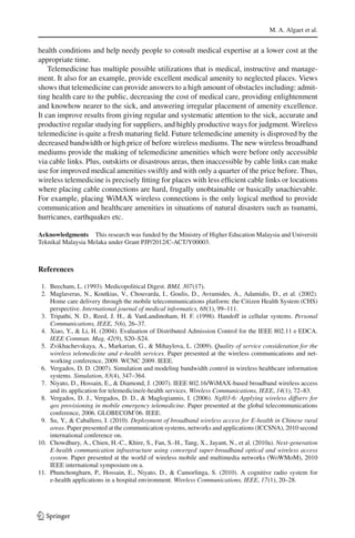 M. A. Algaet et al.
health conditions and help needy people to consult medical expertise at a lower cost at the
appropriate time.
Telemedicine has multiple possible utilizations that is medical, instructive and manage-
ment. It also for an example, provide excellent medical amenity to neglected places. Views
shows that telemedicine can provide answers to a high amount of obstacles including: admit-
ting health care to the public, decreasing the cost of medical care, providing enlightenment
and knowhow nearer to the sick, and answering irregular placement of amenity excellence.
It can improve results from giving regular and systematic attention to the sick, accurate and
productive regular studying for suppliers, and highly productive ways for judgment. Wireless
telemedicine is quite a fresh maturing ﬁeld. Future telemedicine amenity is disproved by the
decreased bandwidth or high price of before wireless mediums. The new wireless broadband
mediums provide the making of telemedicine amenities which were before only accessible
via cable links. Plus, outskirts or disastrous areas, then inaccessible by cable links can make
use for improved medical amenities swiftly and with only a quarter of the price before. Thus,
wireless telemedicine is precisely ﬁtting for places with less efﬁcient cable links or locations
where placing cable connections are hard, frugally unobtainable or basically unachievable.
For example, placing WiMAX wireless connections is the only logical method to provide
communication and healthcare amenities in situations of natural disasters such as tsunami,
hurricanes, earthquakes etc.
Acknowledgments This research was funded by the Ministry of Higher Education Malaysia and Universiti
Teknikal Malaysia Melaka under Grant PJP/2012/C-ACT/Y00003.
References
1. Beecham, L. (1993). Medicopolitical Digest. BMJ, 307(17).
2. Maglaveras, N., Koutkias, V., Chouvarda, I., Goulis, D., Avramides, A., Adamidis, D., et al. (2002).
Home care delivery through the mobile telecommunications platform: the Citizen Health System (CHS)
perspective. International journal of medical informatics, 68(1), 99–111.
3. Tripathi, N. D., Reed, J. H., & VanLandinoham, H. F. (1998). Handoff in cellular systems. Personal
Communications, IEEE, 5(6), 26–37.
4. Xiao, Y., & Li, H. (2004). Evaluation of Distributed Admission Control for the IEEE 802.11 e EDCA.
IEEE Commun. Mag, 42(9), S20–S24.
5. Zvikhachevskaya, A., Markarian, G., & Mihaylova, L. (2009). Quality of service consideration for the
wireless telemedicine and e-health services. Paper presented at the wireless communications and net-
working conference, 2009. WCNC 2009. IEEE.
6. Vergados, D. D. (2007). Simulation and modeling bandwidth control in wireless healthcare information
systems. Simulation, 83(4), 347–364.
7. Niyato, D., Hossain, E., & Diamond, J. (2007). IEEE 802.16/WiMAX-based broadband wireless access
and its application for telemedicine/e-health services. Wireless Communications, IEEE, 14(1), 72–83.
8. Vergados, D. J., Vergados, D. D., & Maglogiannis, I. (2006). Ngl03-6: Applying wireless diffserv for
qos provisioning in mobile emergency telemedicine. Paper presented at the global telecommunications
conference, 2006. GLOBECOM’06. IEEE.
9. Su, Y., & Caballero, I. (2010). Deployment of broadband wireless access for E-health in Chinese rural
areas. Paper presented at the communication systems, networks and applications (ICCSNA), 2010 second
international conference on.
10. Chowdhury, A., Chien, H.-C., Khire, S., Fan, S.-H., Tang, X., Jayant, N., et al. (2010a). Next-generation
E-health communication infrastructure using converged super-broadband optical and wireless access
system. Paper presented at the world of wireless mobile and multimedia networks (WoWMoM), 2010
IEEE international symposium on a.
11. Phunchongharn, P., Hossain, E., Niyato, D., & Camorlinga, S. (2010). A cognitive radio system for
e-health applications in a hospital environment. Wireless Communications, IEEE, 17(1), 20–28.
123
 