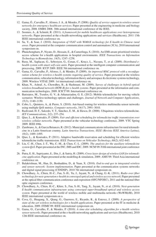 Provisioning Quality of Service
12. Gama, Ó., Carvalho, P., Afonso, J. A., & Mendes, P. (2008). Quality of service support in wireless sensor
networks for emergency healthcare services. Paper presented at the engineering in medicine and biology
society, 2008. EMBS 2008. 30th annual international conference of the IEEE.
13. Soomro, A., & Schmitt, R. (2011). A framework for mobile healthcare applications over heterogeneous
networks. Paper presented at the e-health networking applications and services (Healthcom), 2011 13th
IEEE international conference on.
14. Su, Y., & Soar, J. (2010). Integration of VSAT with WiMAX technology for E-health in Chinese rural
areas. Paper presented at the computer communication control and automation (3CA), 2010 international
symposium on.
15. Phunchongharn, P., Niyato, D., Hossain, E., & Camorlinga, S. (2010). An EMI-aware prioritized wireless
access scheme for e-health applications in hospital environments. IEEE Transactions on Information
Technology in Biomedicine, 14(5), 1247–1258.
16. Rusu, M., Saplacan, G., Sebestyen, G., Cenan, C., Krucz, L., Nicoara, T., et al. (2009). Distributed e-
health system with smart self-care units. Paper presented at the intelligent computer communication and
processing, 2009. ICCP 2009. IEEE 5th international conference on.
17. Gama, O., Carvalho, P., Afonso, J., & Mendes, P. (2009). An improved MAC protocol with a reconﬁgu-
ration scheme for wireless e-health systems requiring quality of service. Paper presented at the wireless
communication, vehicular technology, information theory and aerospace & electronic systems technology,
2009. Wireless VITAE 2009. 1st international conference on.
18. Khan, N., Ashraf, A., Chowdhry, B., & Hashmani, M. (2009). Survey of challenges in hybrid optical
wireless broadband network (HOW-B) for e-health systems. Paper presented at the information and com-
munication technologies, 2009. ICICT’09. International conference on.
19. Batistatos, M., Tsoulos, G. V., & Athanasiadou, G. E. (2012). Mobile telemedicine for moving vehicle
scenarios: Wireless technology options and challenges. Journal of Network and Computer Applications,
35(3), 1140–1150.
20. Cobo, L., Quintero, A., & Pierre, S. (2010). Ant-based routing for wireless multimedia sensor networks
using multiple QoS metrics. Computer networks, 54(17), 2991–3010.
21. Rashvand, H. F., Salcedo, V. T., Sánchez, E. M., & Iliescu, D. (2008). Ubiquitous wireless telemedicine.
IET Communications, 2(2), 237–254.
22. Qiao, L., & Koutsakis, P. (2009). Fair and efﬁcient scheduling for telemedicine trafﬁc transmission over
wireless cellular networks. Paper presented at the vehicular technology conference, 2009. VTC Spring
2009. IEEE 69th.
23. Zambrano, A., & Garcia Betances, R. (2012). Municipal communications infrastructure for rural telemedi-
cine in a Latin-American country. Latin America Transactions, IEEE (Revista IEEE America Latina),
10(2), 1489–1495.
24. Qiao, L., & Koutsakis, P. (2011). Adaptive bandwidth reservation and scheduling for efﬁcient wireless
telemedicine trafﬁc transmission. IEEE Transactions on Vehicular Technology, 60(2), 632–643.
25. Liu, C.-H., Chen, J.-T., Wu, C.-M., & Chen, C.-L. (2009). The analysis for the auxiliary telemedicine
system QoS. Paper presented at the INC, IMS and IDC, 2009. NCM’09. Fifth international joint conference
on.
26. Putra, E. H., Supriyanto, E., Din, J., & Satria, H. (2009). Cross layer design of wireless LAN for telemedi-
cine application. Paper presented at the modelling & simulation, 2009. AMS’09. Third Asia international
conference on.
27. Balakrishnan, M., Han, D., Benhaddou, D., & Yuan, X. (2010). End-to-end qos in integrated wireless
and sensor network: System implementation. Paper presented at the communication systems networks
and digital signal processing (CSNDSP), 2010 7th international symposium on.
28. Chowdhury, A., Chien, H.-C., Fan, S.-H., Yu, J., Jayant, N., & Chang, G.-K. (2011). Radio over ﬁber
technology for next-generation e-health in converged optical and wireless access network. Paper presented
at the optical ﬁber communication conference and exposition (OFC/NFOEC), 2011 and the national ﬁber
optic engineers conference.
29. Chowdhury, A., Chien, H.-C., Khire, S., Fan, S.-H., Tang, X., Jayant, N., et al. (2010). Next-generation
E-health communication infrastructure using converged super-broadband optical and wireless access
system. Paper presented at the world of wireless mobile and multimedia networks (WoWMoM), 2010
IEEE international symposium on a.
30. Cova, G., Huagang, X., Qiang, G., Guerrero, E., Ricardo, R., & Estevez, J. (2009). A perspective of
state-of-the-art wireless technologies for e-health applications. Paper presented at the IT in medicine &
education, 2009. ITIME’09. IEEE international symposium on.
31. Gama, O., Carvalho, P., & Mendes, P. (2010). A time-slot scheduling algorithm for e-health wireless
sensor networks. Paper presented at the e-health networking applications and services (Healthcom), 2010
12th IEEE international conference on.
123
 