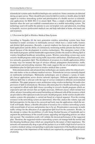 Provisioning Quality of Service
telemedicine systems and e-health technologies are carried out. Some constrains are detected
during an open survey. There should be provision for QoS in wireless e-health, plans for QoS
support in wireless networking system and prioritization of e-health services or telemedi-
cine applications for IEEE 802.11 to ensure QoS. Thus, a simple e-health application can
function when the user can establish communication on a mobile networking system. The
technology used will enable the patients to save on hospital visits and admission, travelling
to hospitals, receives professional medical care and help individual at home who need care
and treatment.
1.3 Provision for QoS in Wireless Medical Data Systems
According to Vergados [6] the next generation wireless networking systems have been
launched to render assistance to multimedia services which have a varied trafﬁc features
and distinct QoS guarantees. Recently, a special emphasis has been put on medical broad-
band applications and the ability of continuously monitoring mobile patients has been intro-
duced because of the development in wireless technologies. The emergency nature of the
tele medical programs and the bandwidth requirements justiﬁes the need for offering QoS in
wireless broadband healthcare networking system. Wireless networking system may assist
several e-health programs with varying trafﬁc necessities and features. Simultaneously, wire-
less networks guarantees QoS. The distribution of resources in e-health applications differs
in many ways for instance the type of services offered, propagation characteristics, trafﬁc
requirements and networking structure. This study suggests the use of an adaptive resource
distribution plan for QoS provision in wireless medical data systems.
Telecommunications and advanced data technologies are mainly utilise for clinical activ-
ities and studies so has to enhance medical services. Telemedicine services normally depend
on multimedia technologies. Multimedia technologies aim to enhance a variety of multi-
ple clinical applications across diverse network topologies. Different applications require
different QoS that is relevant with the type of service rendered in different environmental
conditions. This paper proposes a new architecture using wireless technology for multi-class
provision of QoS in telemedicine. Resource allocation plan for e-health networking system
are expected to afford multi QoS classes according to several e-health programs which are
expected to provide services that are highly necessary. Different classes which include best
effort, advance forwarding and assured forwarding are enhanced with all the resources which
are provided to offer optimum results for each e-health programs. In the wireless health infor-
mation systems this procedure is carried out based on a logical sequence. First the existing
resources in the networking system are determined. After that, analyse the volume, type and
QoS prerequisites for the data to be conveyed and lastly tune the applications which the net-
work will handle. Hence, a ﬂexible allocation of resources for a wireless networking system
with several kinds of services and priorities has to be set. Prioritization is necessary in multi
trafﬁc settings for the allocation of an appropriate QoS level for the customers. Besides, in
the attempt to reduce the possibilities of calls being blocked because of bandwidth and to
augment the performance of the overall system; upgrading and degrading policies are taken
into account. The simulation results will validate the desired performance of the suggested
plan. Therefore, the suggested wireless networking system can manage both the normal and
life-threating healthcare plans which are categorised by the nature of their importance. The
network will automatically drop or put off the packets so as to fulﬁl a high level of service in
a wireless medical setting corresponding to particular requirement of the healthcare program
and concurring to the importance of the medical care required by assigning different levels
of priority.
123
 