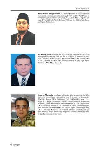 M. A. Algaet et al.
Abdul Samad Shibghatullah is a Senior Lecturer in faculty of infor-
mation and communication Technology UTeM, and his PhD Degree in
computer science (Brunel University, UK) 2008, Msc Computer sci-
ence (UTM) 2001, B.Acc (UKM) in 1999, and his ﬁeld is Scheduling
and Agent Technology.
Ali Ahmad Milad received the B.S. degrees in computer science from
Almergib University in 2005, and the M.S. degree in computer science
from University Putra Malaysia, Malaysia (UPM) 2009, currently; He
is Ph.D. student at UTeM. His research interest is Very High Speed
Wireless LANs. MAC protocols.
Aouache Mustapha was born in Frenda, Algeria; received the B.Sc.
(2000) in Control and Automation from University of Boumerdes
(UMBB), Algeria; M.Sc (2006) and PhD (2012) in Electrical, Elec-
tronic & System Engineering (EESE) from Universiti Kebangsaan
Malaysia (UKM). Currently he is a Post-Doctoral at EESE Department,
UKM University, Malaysia. He is member in Smart Engineering Sys-
tems Research Group (SESRG) and Digital Signal Processing (DPS)-
UKM University Malaysia. His research interests are intelligent sys-
tems, medical image processing, diagnostic systems, pattern recogni-
tion and communication system.
123
 