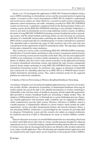 M. A. Algaet et al.
Niyato et al. [7] investigated the application of IEEE 802.16-based broadband wireless
access (BWA) technology in telemedicine services and the associated protocol engineering
matters. A research on how various development of IEEE 802.16 standard is implemented
and several survey matters are stated. Moreover, a research on radio resource management,
admission control mechanisms and trafﬁc scheduling accorded for IEEE 802.16/WiMAX
systems are discussed. A qualitative comparison between the third-generation wireless net-
working systems and the IEEE 802.16/WiMAX technology is also included. Furthermore, a
survey is also done on telemedicine services using traditional wireless systems. In addition,
the merits of using IEEE 802.16/WiMAX technology instead of traditional wireless network-
ing systems; and the related methods and design matters are also discussed. In conclusion,
allocation of a bandwidth and procedure controlling the admission for IEEE 802.16-based
BWA which is created especially for e-health programs or wireless telemedicine is proposed.
This algorithm tends to maximize the usage of radio resources and at the same time give
consideration for the requirements of QoS for telemedicine trafﬁc. The operating evaluation
for this plan is obtained by using simulations.
They carried out a survey on the overwhelming IEEE 802.16/WiMAX BWA technology,
identiﬁcation of research matters pertaining to radio resource management protocol design,
as well as reviewing several current researches in this ﬁeld. They also discussed applications
of BWA access technology in wireless mobile telemedicine services and the operative con-
ditions. In addition, they also review some current researchers on the application and design
of wireless telemedicine networking systems and outlined the radio resource management
protocol design matters pertaining to using IEEE 802.16/WiMAX-based wireless mobile
telemedicine networking systems. In conclusion, they suggest an allocation of bandwidth
and a framework for controlling admission in an IEEE 802.16 or WiMAX-based wireless
mobile telemedicine networking system. Thus, initial evaluation results for the suggested
platform are achieved by simulations.
1.4 Quality of Service Provisioning in Wireless Broadband Healthcare Networking
According to Vergados et al. [8] medical broadband applications have received a lot of atten-
tion recently. Besides, introduction of possibility of uninterrupted healthcare observing for
mobile patients has paved the path to the splendid development of wireless technologies.
Attributable to the real-time nature of healthcare programs and the bandwidth requirement,
QoS provided in wireless broadband health-care networking is highly needed. Thus, the
adoption of Differentiated Services in Telemedicine is a great challenging decision. Numer-
ous e-health applications with dissimilar trafﬁc conditions may be supported by DiffServ
which simultaneously provides QoS security. Resource Allocation in DiffServ aimed at
e-health programs is fundamentally different in various features which include the trafﬁc
requirements, services provided, preoperational features and network formation. Hence, a
new promising DiffServ architecture is acknowledged by this research for providing QoS
in emergency Telemedicine system and this research also admits an original architecture
for multiclass provision of QoS in Telemedicine by means of wireless DiffServ technol-
ogy.
Plans for allocation of resource in e-health Differentiated Services networking which tend
to afford varied QoS classes that relate to various e-health program intended for enhanced
requirement services. Assured forwarding, expedited forwarding and best effort are examples
of various classes that are encouraged and resources are allotted to offer an ideal solution for
every single e-health application. Thus, life-threating and standard medical applications that
are categorized by their urgent nature can be treated due to the proposed wireless DiffServ
123
 