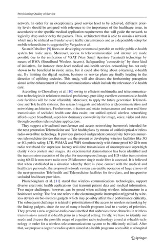 Provisioning Quality of Service
network. In order for an exceptionally good service level to be achieved, different prior-
ity levels should be assigned with reference to the importance of the healthcare issue, in
accordance to the speciﬁc medical application requirements that will guide the network to
logically drop and or delay the packets. Thus, architecture that is able to sustain a network
which may be utilized well under severe trafﬁc circumstances and as a dependable setup for
mobile telemedicine is suggested by Vergados et al.
Su and Caballero [9] focus on developing economical portable or mobile public e-health
system for rustic areas. Moreover, access to telecommunication and internet are made
possible due to the uniﬁcation of VSAT (Very Small Aperture Terminal) technology by
means of BWA (Broadband Wireless Access). Safeguarding ’connectivity’ by these kind
of initiatives, for instance three-level medical and health service networking has not only
shown to be beneﬁcial to rustic areas, but it could also bring about e-learning, e-health
etc. By limiting the digital section, business or service plans are ﬁnally heading in the
direction of uplifting societies. This study, will also discuss the forthcoming perception
aimed at the enhancement of rustic communications which include the relevance of e-health
care.
According to Chowdhury et al. [10] owing to efﬁcient multimedia and telecommunica-
tion technologies in relation to medical proﬁciency, providing excellent economical e-health
care facilities will be more affordable. Moreover, to apply the future generation Telemedi-
cine and Tele health systems, this research suggests and identiﬁes a telecommunication and
networking architecture. Furthermore, to hasten and make instantaneous and near real time
transmission of secluded health care data easier, our uniﬁed optical wireless networking
affords super broadband, super-low dormancy connectivity for image, voice, video and data
through countless telemedicine applications.
They suggest a broadband transference and access networking framework intended for
the next generation Telemedicine and Tele health plans by means of uniﬁed optical-wireless
radio-over-ﬁbre technology. It provides protocol-independent connectivity between numer-
ous telemedicine devices that may use the present or developing wireless facilities like 3G
or 4G, public safety, LTE, WiMAX and WiFi simultaneously with future proof 60-GHz mm
radio waveband for super-low latency real-time transmission of uncompressed super-high
clarity video content and images. An experimental demonstration has been identiﬁed and
the transmission execution of the plan for uncompressed image and HD video transmission
using 60-GHz mm-wave radio over 25 kilometre single mode ﬁbre is assessed. It is believed
that when established in a situation whereby there is close contact with the medical and
healthcare personals, the proposed network system can enable operation of huge classes of
the next-generation Tele-health and Telemedicine facilities for ﬁrst-class, and inexpensive
secluded healthcare provision.
Phunchongharn et al. [11] stated that wireless communications technologies, support
diverse electronic health applications that transmit patient data and medical information.
Two major challenges, however, can be posed when utilising wireless infrastructure in a
healthcare setting: The ﬁrst one refers to the electromagnetic interruption triggered by wire-
less devices on bio-medical gadgets which may possibly affect their performance critically.
The subsequent challenge is related to prioritization of the access to wireless networking by
the linking gadgets, since the use of many e-health programs lead to a variety of priorities.
They present a new cognitive-radio-based method that addresses these obstacles in wireless
transmissions aimed at e-health plans in a hospital setting. Firstly, we have to identify our
needs and discuss the possible usage of cognitive radio technology aimed at e-health tech-
nology in order for a wireless tele-communications system to be efﬁciently utilised. After
that, we propose a cognitive radio system aimed at e-health programs accessible at a hospital
123
 