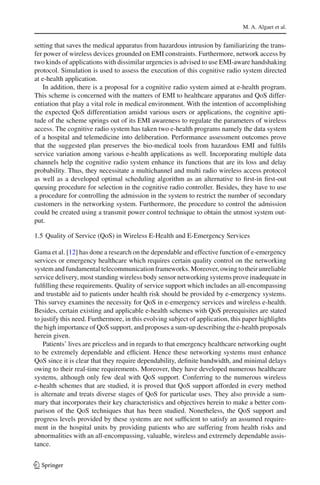 M. A. Algaet et al.
setting that saves the medical apparatus from hazardous intrusion by familiarizing the trans-
fer power of wireless devices grounded on EMI constraints. Furthermore, network access by
two kinds of applications with dissimilar urgencies is advised to use EMI-aware handshaking
protocol. Simulation is used to assess the execution of this cognitive radio system directed
at e-health application.
In addition, there is a proposal for a cognitive radio system aimed at e-health program.
This scheme is concerned with the matters of EMI to healthcare apparatus and QoS differ-
entiation that play a vital role in medical environment. With the intention of accomplishing
the expected QoS differentiation amidst various users or applications, the cognitive apti-
tude of the scheme springs out of its EMI awareness to regulate the parameters of wireless
access. The cognitive radio system has taken two e-health programs namely the data system
of a hospital and telemedicine into deliberation. Performance assessment outcomes prove
that the suggested plan preserves the bio-medical tools from hazardous EMI and fulﬁls
service variation among various e-health applications as well. Incorporating multiple data
channels help the cognitive radio system enhance its functions that are its loss and delay
probability. Thus, they necessitate a multichannel and multi radio wireless access protocol
as well as a developed optimal scheduling algorithm as an alternative to ﬁrst-in ﬁrst-out
queuing procedure for selection in the cognitive radio controller. Besides, they have to use
a procedure for controlling the admission in the system to restrict the number of secondary
customers in the networking system. Furthermore, the procedure to control the admission
could be created using a transmit power control technique to obtain the utmost system out-
put.
1.5 Quality of Service (QoS) in Wireless E-Health and E-Emergency Services
Gama et al. [12] has done a research on the dependable and effective function of e-emergency
services or emergency healthcare which requires certain quality control on the networking
system and fundamental telecommunication frameworks. Moreover, owing to their unreliable
service delivery, most standing wireless body sensor networking systems prove inadequate in
fulﬁlling these requirements. Quality of service support which includes an all-encompassing
and trustable aid to patients under health risk should be provided by e-emergency systems.
This survey examines the necessity for QoS in e-emergency services and wireless e-health.
Besides, certain existing and applicable e-health schemes with QoS prerequisites are stated
to justify this need. Furthermore, in this evolving subject of application, this paper highlights
the high importance of QoS support, and proposes a sum-up describing the e-health proposals
herein given.
Patients’ lives are priceless and in regards to that emergency healthcare networking ought
to be extremely dependable and efﬁcient. Hence these networking systems must enhance
QoS since it is clear that they require dependability, deﬁnite bandwidth, and minimal delays
owing to their real-time requirements. Moreover, they have developed numerous healthcare
systems, although only few deal with QoS support. Conferring to the numerous wireless
e-health schemes that are studied, it is proved that QoS support afforded in every method
is alternate and treats diverse stages of QoS for particular uses. They also provide a sum-
mary that incorporates their key characteristics and objectives herein to make a better com-
parison of the QoS techniques that has been studied. Nonetheless, the QoS support and
progress levels provided by these systems are not sufﬁcient to satisfy an assumed require-
ment in the hospital units by providing patients who are suffering from health risks and
abnormalities with an all-encompassing, valuable, wireless and extremely dependable assis-
tance.
123
 