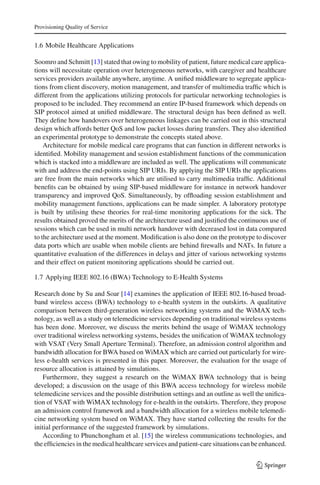 Provisioning Quality of Service
1.6 Mobile Healthcare Applications
Soomro and Schmitt [13] stated that owing to mobility of patient, future medical care applica-
tions will necessitate operation over heterogeneous networks, with caregiver and healthcare
services providers available anywhere, anytime. A uniﬁed middleware to segregate applica-
tions from client discovery, motion management, and transfer of multimedia trafﬁc which is
different from the applications utilizing protocols for particular networking technologies is
proposed to be included. They recommend an entire IP-based framework which depends on
SIP protocol aimed at uniﬁed middleware. The structural design has been deﬁned as well.
They deﬁne how handovers over heterogeneous linkages can be carried out in this structural
design which affords better QoS and low packet losses during transfers. They also identiﬁed
an experimental prototype to demonstrate the concepts stated above.
Architecture for mobile medical care programs that can function in different networks is
identiﬁed. Mobility management and session establishment functions of the communication
which is stacked into a middleware are included as well. The applications will communicate
with and address the end-points using SIP URIs. By applying the SIP URIs the applications
are free from the main networks which are utilised to carry multimedia trafﬁc. Additional
beneﬁts can be obtained by using SIP-based middleware for instance in network handover
transparency and improved QoS. Simultaneously, by ofﬂoading session establishment and
mobility management functions, applications can be made simpler. A laboratory prototype
is built by utilising these theories for real-time monitoring applications for the sick. The
results obtained proved the merits of the architecture used and justiﬁed the continuous use of
sessions which can be used in multi network handover with decreased lost in data compared
to the architecture used at the moment. Modiﬁcation is also done on the prototype to discover
data ports which are usable when mobile clients are behind ﬁrewalls and NATs. In future a
quantitative evaluation of the differences in delays and jitter of various networking systems
and their effect on patient monitoring applications should be carried out.
1.7 Applying IEEE 802.16 (BWA) Technology to E-Health Systems
Research done by Su and Soar [14] examines the application of IEEE 802.16-based broad-
band wireless access (BWA) technology to e-health system in the outskirts. A qualitative
comparison between third-generation wireless networking systems and the WiMAX tech-
nology, as well as a study on telemedicine services depending on traditional wireless systems
has been done. Moreover, we discuss the merits behind the usage of WiMAX technology
over traditional wireless networking systems, besides the uniﬁcation of WiMAX technology
with VSAT (Very Small Aperture Terminal). Therefore, an admission control algorithm and
bandwidth allocation for BWA based on WiMAX which are carried out particularly for wire-
less e-health services is presented in this paper. Moreover, the evaluation for the usage of
resource allocation is attained by simulations.
Furthermore, they suggest a research on the WiMAX BWA technology that is being
developed; a discussion on the usage of this BWA access technology for wireless mobile
telemedicine services and the possible distribution settings and an outline as well the uniﬁca-
tion of VSAT with WiMAX technology for e-health in the outskirts. Therefore, they propose
an admission control framework and a bandwidth allocation for a wireless mobile telemedi-
cine networking system based on WiMAX. They have started collecting the results for the
initial performance of the suggested framework by simulations.
According to Phunchongham et al. [15] the wireless communications technologies, and
the efﬁciencies in the medical healthcare services and patient-care situations can be enhanced.
123
 