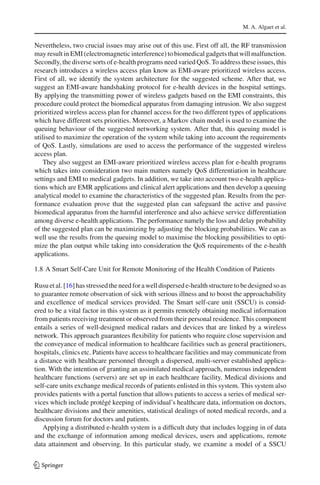 M. A. Algaet et al.
Nevertheless, two crucial issues may arise out of this use. First off all, the RF transmission
may result in EMI (electromagnetic interference) to biomedical gadgets that will malfunction.
Secondly, the diverse sorts of e-health programs need varied QoS. To address these issues, this
research introduces a wireless access plan know as EMI-aware prioritized wireless access.
First of all, we identify the system architecture for the suggested scheme. After that, we
suggest an EMI-aware handshaking protocol for e-health devices in the hospital settings.
By applying the transmitting power of wireless gadgets based on the EMI constraints, this
procedure could protect the biomedical apparatus from damaging intrusion. We also suggest
prioritized wireless access plan for channel access for the two different types of applications
which have different sets priorities. Moreover, a Markov chain model is used to examine the
queuing behaviour of the suggested networking system. After that, this queuing model is
utilised to maximize the operation of the system while taking into account the requirements
of QoS. Lastly, simulations are used to access the performance of the suggested wireless
access plan.
They also suggest an EMI-aware prioritized wireless access plan for e-health programs
which takes into consideration two main matters namely QoS differentiation in healthcare
settings and EMI to medical gadgets. In addition, we take into account two e-health applica-
tions which are EMR applications and clinical alert applications and then develop a queuing
analytical model to examine the characteristics of the suggested plan. Results from the per-
formance evaluation prove that the suggested plan can safeguard the active and passive
biomedical apparatus from the harmful interference and also achieve service differentiation
among diverse e-health applications. The performance namely the loss and delay probability
of the suggested plan can be maximizing by adjusting the blocking probabilities. We can as
well use the results from the queuing model to maximise the blocking possibilities to opti-
mize the plan output while taking into consideration the QoS requirements of the e-health
applications.
1.8 A Smart Self-Care Unit for Remote Monitoring of the Health Condition of Patients
Rusuetal.[16]hasstressedtheneedforawelldispersede-healthstructuretobedesignedsoas
to guarantee remote observation of sick with serious illness and to boost the approachability
and excellence of medical services provided. The Smart self-care unit (SSCU) is consid-
ered to be a vital factor in this system as it permits remotely obtaining medical information
from patients receiving treatment or observed from their personal residence. This component
entails a series of well-designed medical radars and devices that are linked by a wireless
network. This approach guarantees ﬂexibility for patients who require close supervision and
the conveyance of medical information to healthcare facilities such as general practitioners,
hospitals, clinics etc. Patients have access to healthcare facilities and may communicate from
a distance with healthcare personnel through a dispersed, multi-server established applica-
tion. With the intention of granting an assimilated medical approach, numerous independent
healthcare functions (servers) are set up in each healthcare facility. Medical divisions and
self-care units exchange medical records of patients enlisted in this system. This system also
provides patients with a portal function that allows patients to access a series of medical ser-
vices which include protégé keeping of individual’s healthcare data, information on doctors,
healthcare divisions and their amenities, statistical dealings of noted medical records, and a
discussion forum for doctors and patients.
Applying a distributed e-health system is a difﬁcult duty that includes logging in of data
and the exchange of information among medical devices, users and applications, remote
data attainment and observing. In this particular study, we examine a model of a SSCU
123
 