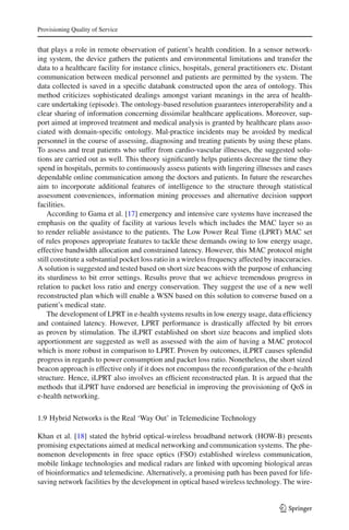 Provisioning Quality of Service
that plays a role in remote observation of patient’s health condition. In a sensor network-
ing system, the device gathers the patients and environmental limitations and transfer the
data to a healthcare facility for instance clinics, hospitals, general practitioners etc. Distant
communication between medical personnel and patients are permitted by the system. The
data collected is saved in a speciﬁc databank constructed upon the area of ontology. This
method criticizes sophisticated dealings amongst variant meanings in the area of health-
care undertaking (episode). The ontology-based resolution guarantees interoperability and a
clear sharing of information concerning dissimilar healthcare applications. Moreover, sup-
port aimed at improved treatment and medical analysis is granted by healthcare plans asso-
ciated with domain-speciﬁc ontology. Mal-practice incidents may be avoided by medical
personnel in the course of assessing, diagnosing and treating patients by using these plans.
To assess and treat patients who suffer from cardio-vascular illnesses, the suggested solu-
tions are carried out as well. This theory signiﬁcantly helps patients decrease the time they
spend in hospitals, permits to continuously assess patients with lingering illnesses and eases
dependable online communication among the doctors and patients. In future the researches
aim to incorporate additional features of intelligence to the structure through statistical
assessment conveniences, information mining processes and alternative decision support
facilities.
According to Gama et al. [17] emergency and intensive care systems have increased the
emphasis on the quality of facility at various levels which includes the MAC layer so as
to render reliable assistance to the patients. The Low Power Real Time (LPRT) MAC set
of rules proposes appropriate features to tackle these demands owing to low energy usage,
effective bandwidth allocation and constrained latency. However, this MAC protocol might
still constitute a substantial pocket loss ratio in a wireless frequency affected by inaccuracies.
A solution is suggested and tested based on short size beacons with the purpose of enhancing
its sturdiness to bit error settings. Results prove that we achieve tremendous progress in
relation to packet loss ratio and energy conservation. They suggest the use of a new well
reconstructed plan which will enable a WSN based on this solution to converse based on a
patient’s medical state.
The development of LPRT in e-health systems results in low energy usage, data efﬁciency
and contained latency. However, LPRT performance is drastically affected by bit errors
as proven by stimulation. The iLPRT established on short size beacons and implied slots
apportionment are suggested as well as assessed with the aim of having a MAC protocol
which is more robust in comparison to LPRT. Proven by outcomes, iLPRT causes splendid
progress in regards to power consumption and packet loss ratio. Nonetheless, the short sized
beacon approach is effective only if it does not encompass the reconﬁguration of the e-health
structure. Hence, iLPRT also involves an efﬁcient reconstructed plan. It is argued that the
methods that iLPRT have endorsed are beneﬁcial in improving the provisioning of QoS in
e-health networking.
1.9 Hybrid Networks is the Real ‘Way Out’ in Telemedicine Technology
Khan et al. [18] stated the hybrid optical-wireless broadband network (HOW-B) presents
promising expectations aimed at medical networking and communication systems. The phe-
nomenon developments in free space optics (FSO) established wireless communication,
mobile linkage technologies and medical radars are linked with upcoming biological areas
of bioinformatics and telemedicine. Alternatively, a promising path has been paved for life-
saving network facilities by the development in optical based wireless technology. The wire-
123
 