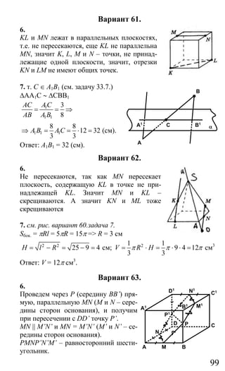 99
Вариант 61.
6.
KL и MN лежат в параллельных плоскостях,
т.е. не пересекаются, еще KL не параллельна
MN, значит K, L, M и N – точки, не принад-
лежащие одной плоскости, значит, отрезки
KN и LM не имеют общих точек.
7. т. С ∈ А1В1 (см. задачу 33.7.)
∆AA1C ∼ ∆CBB1
1
1 1
3
8
AC AC
AB A B
= = ⇒
1 1 1
8 8
12 32
3 3
A B AC⇒ = = ⋅ = (см).
Ответ: А1В1 = 32 (см).
Вариант 62.
6.
Не пересекаются, так как MN пересекает
плоскость, содержащую KL в точке не при-
надлежащей KL. Значит MN и KL –
скрещиваются. А значит KN и ML тоже
скрещиваются
7. см. рис. вариант 60.задача 7.
Sбок. = πRl = 5πR = 15π => R = 3 см
2 2
25 9 4H l R= − = − = см; 21 1
9 4 12
3 3
V R Hπ π π= ⋅ = ⋅ ⋅ = см3
Ответ: V = 12π см3
.
Вариант 63.
6.
Проведем через Р (середину BB’) пря-
мую, параллельную MN (М и N – сере-
дины сторон основания), и получим
при пересечении с DD’ точку P’.
MN || M’N’ и MN = M’N’ (M’ и N’ – се-
редины сторон основания).
PMNP’N’M’ – равносторонний шести-
угольник.
A
B
CA1 B1
α
B
P
A M
CD
N
B1 M1
C1D1
A1
N1
P1
Сайт егэурок (egeurok.ru)
 