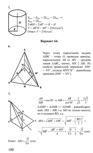 100
7.
Sпол. = Sбок. + 2Sосн. = 2Sбок. =>
Sбок. = 2Sосн.
2πRH = 2πR2
=> R = H
V = πR2
H = πH3
= 216π (см3
).
Ответ: V = 216π см3
.
Вариант 64.
6.
Через точку пересечения медиан
∆SBC – точку О, проведем прямую,
параллельную АВ (а MN – средняя
линия ∆АВС, значит, MN || AB). Из
свойств правильной пирамиды: MM’
= NN′ , отсюда MNN’M’ – равнобокая
трапеция (MM’ = NN’).
7.
2 2 3
cos30
cos30 33
AB AB
MB
MB
= ⇒ = = =o
o
∆AMD = ∆AMB => ∆DMB – равнобедрен-
ный: MD = MB, т.е. МО не только высота,
но и медиана BD, т.е.
2
2 2 2
2
BD
MO MB OB MB
⎛ ⎞
= + = − =⎜ ⎟
⎝ ⎠
2 2
2
4
AB AD
MB
+
= − =
4 1 5
3 2 6
− = (см).
Ответ:
5
6
MO = (см).
H
R
BM
A
C
S
M1
N1
N 0
C
D
A
B
M
0
300
Сайт егэурок (egeurok.ru)
 