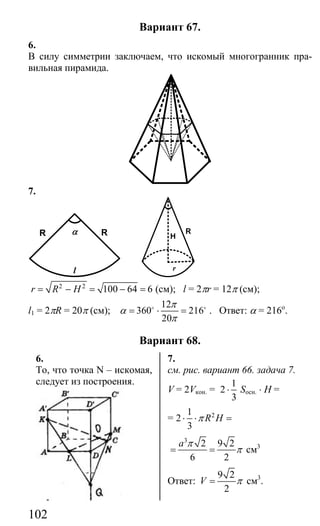 102
Вариант 67.
6.
В силу симметрии заключаем, что искомый многогранник пра-
вильная пирамида.
7.
l
R Rα
r
H
R
2 2
100 64 6r R H= − = − = (см); l = 2πr = 12π (см);
l1 = 2πR = 20π (см);
12
360 216
20
π
α
π
= ⋅ =o o
. Ответ: α = 216о
.
Вариант 68.
6. 7.
То, что точка N – искомая,
следует из построения.
см. рис. вариант 66. задача 7.
V = 2Vкон. =
1
2
3
⋅ Sосн. ⋅ H =
= 21
2
3
R Hπ⋅ ⋅ =
3
2 9 2
6 2
a π
π= = cм3
Ответ:
9 2
2
V π= см3
.
Сайт егэурок (egeurok.ru)
 