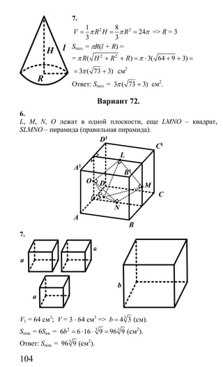 104
7.
2 21 8
24
3 3
V R H Rπ π π= = = => R = 3
Sпол. = πR(l + R) =
= 2 2
( ) 3( 64 9 3)R H R Rπ π+ + = ⋅ + + =
3 ( 73 3)π= + см2
Ответ: Sпол. = 3 ( 73 3)π + см2
.
Вариант 72.
6.
L, M, N, O лежат в одной плоскости, еще LMNO – квадрат,
SLMNO – пирамида (правильная пирамида).
B
A
C
D
N
S
O
L
M
A1
D1
C1
B1
7.
a
a
a
b
V1 = 64 см3
; V = 3 ⋅ 64 см3
=> 3
4 3b = (см).
Sпов. = 6Sкв. = 2 3 3
6 6 16 9 96 9b = ⋅ ⋅ = (см2
).
Ответ: Sпов. = 3
96 9 (см2
).
lH
R
Сайт егэурок (egeurok.ru)
 