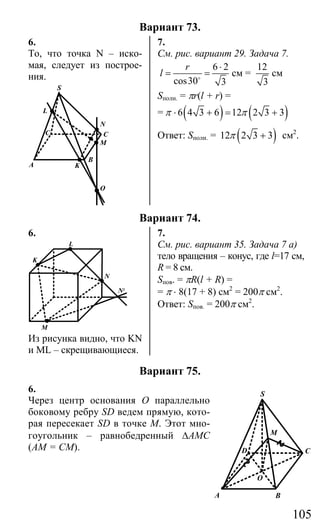 105
Вариант 73.
6. 7.
То, что точка N – иско-
мая, следует из построе-
ния.
S
N
M
C
O
KA
C
L
B
См. рис. вариант 29. Задача 7.
6 2
cos30 3
r
l
⋅
= =o
см =
12
3
см
Sполн. = πr(l + r) =
= ( ) ( )6 4 3 6 12 2 3 3π π⋅ + = +
Ответ: Sполн. = ( )12 2 3 3π + см2
.
Вариант 74.
6. 7.
M
N
N1
K
L
Из рисунка видно, что KN
и ML – скрещивающиеся.
См. рис. вариант 35. Задача 7 а)
тело вращения – конус, где l=17 см,
R = 8 см.
Sпов. = πR(l + R) =
= π ⋅ 8(17 + 8) см2
= 200π см2
.
Ответ: Sпов. = 200π см2
.
Вариант 75.
6.
Через центр основания О параллельно
боковому ребру SD ведем прямую, кото-
рая пересекает SD в точке М. Этот мно-
гоугольник – равнобедренный ∆АМС
(АМ = СМ).
O
A B
CD
S
M
Сайт егэурок (egeurok.ru)
 