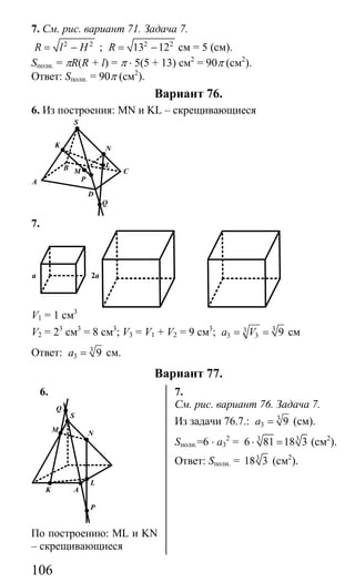 106
7. См. рис. вариант 71. Задача 7.
2 2
R l H= − ; 2 2
13 12R = − см = 5 (см).
Sполн. = πR(R + l) = π ⋅ 5(5 + 13) см2
= 90π (см2
).
Ответ: Sполн. = 90π (см2
).
Вариант 76.
6. Из построения: MN и KL – скрещивающиеся
S
K N
P
M
L
A
D
Q
CB
7.
a 2a
V1 = 1 см3
V2 = 23
см3
= 8 см3
; V3 = V1 + V2 = 9 см3
; 33
3 3 9a V= = см
Ответ: 3
3 9a = см.
Вариант 77.
6. 7.
S
N
L
AK
M
Q
P
По построению: ML и KN
– скрещивающиеся
См. рис. вариант 76. Задача 7.
Из задачи 76.7.: 3
3 9a = (см).
Sполн.=6 ⋅ а3
2
= 3 3
6 81 18 3⋅ = (см2
).
Ответ: Sполн. = 3
18 3 (см2
).
Сайт егэурок (egeurok.ru)
 
