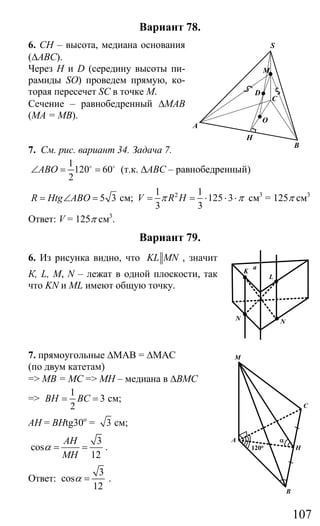 107
Вариант 78.
6. СН – высота, медиана основания
(∆АВС).
Через Н и D (середину высоты пи-
рамиды SO) проведем прямую, ко-
торая пересечет SC в точке М.
Сечение – равнобедренный ∆МАВ
(МА = МВ).
7. См. рис. вариант 34. Задача 7.
1
120 60
2
ABO∠ = =o o
(т.к. ∆АВС – равнобедренный)
5 3R Htg ABO= ∠ = см; 21 1
125 3
3 3
V R Hπ π= = ⋅ ⋅ ⋅ см3
= 125π см3
Ответ: V = 125π см3
.
Вариант 79.
6. Из рисунка видно, что KL MN , значит
К, L, М, N – лежат в одной плоскости, так
что KN и ML имеют общую точку.
7. прямоугольные ∆МАВ = ∆МАС
(по двум катетам)
=> МВ = МС => МН – медиана в ∆ВМС
=>
1
3
2
BH BC= = см;
АН = ВНtg30о
= 3 см;
3
cos
12
AH
MH
α = = .
Ответ:
3
cos
12
α = .
S
M
D
O
A
C
B
H
M
A
120o
α
C
H
B
K
L
a
N N
Сайт егэурок (egeurok.ru)
 
