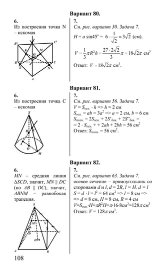 108
Вариант 80.
6. 7.
Из построения точка N
– искомая
K
L
Q
A
N
B C
C1
B1
A1
M
См. рис. вариант 30. Задача 7.
H = a sin45o
=
1
6 3 2
2
⋅ = (см).
21 27 2 2
18 2
3 3
V R hπ π π
⋅
= = = см3
Ответ: 18 2V π= см3
.
Вариант 81.
6. 7.
Из построения точка С
– искомая
S
CB
A
O
M
См. рис. вариант 56. Задача 7.
V = Sосн. ⋅ h => h = 2 см
Sосн. = ab = 3a2
=> а = 2 см, b = 6 см
Sполн. = 2Sосн. + 2S’бок. + 2S”бок. =
= 2 ⋅ Sосн. + + 2ah + 2bh = 56 см2
Ответ: Sполн. = 56 см2
.
Вариант 82.
6. 7.
MN – средняя линия
∆SCD, значит, MN || DC
(но AB || DC), значит,
ABNM – равнобокая
трапеция.
M N
D
H
C
A B
S
См. рис. вариант 63. Задача 7.
осевое сечение – прямоугольник со
сторонами d и l, d = 2R, l = H, d = l
S = d ⋅ l = l2
= 64 см2
=> l = 8 см =>
=> d = 8 см, H = 8 см, R = 4 см
V=Sосн.⋅H=πR2
H=π⋅16⋅8см3
=128π см3
Ответ: V = 128π см3
.
Сайт егэурок (egeurok.ru)
 