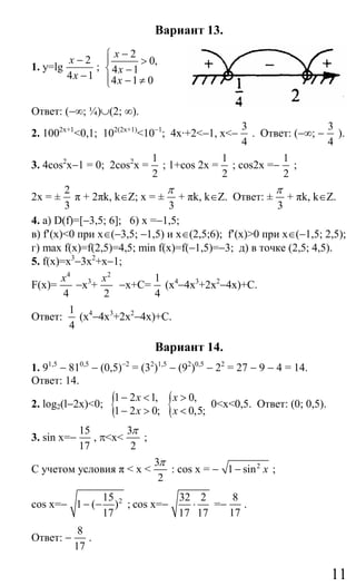 11
Вариант 13.
1. y=lg
2
4 1
x
x
−
−
;
2
0,
4 1
4 1 0
x
x
x
−⎧
⎪ >
⎨ −
⎪ − ≠⎩
Ответ: (−∞; ¼)∪(2; ∞).
2. 1002x+1
<0,1; 102(2x+1)
<10−1
; 4x·+2<−1, х<−
3
4
. Ответ: (−∞; −
3
4
).
3. 4cos2
x−1 = 0; 2cos2
x =
1
2
; 1+cos 2x =
1
2
; cos2x =−
1
2
;
2x = ±
2
3
π + 2πk, k∈Ζ; x = ±
3
π
+ πk, k∈Z. Ответ: ±
3
π
+ πk, k∈Z.
4. а) D(f)=[−3,5; 6]; 6) x =−1,5;
в) f′(x)<0 при х∈(−3,5; −1,5) и x∈(2,5;6); f′(x)>0 при x∈(−1,5; 2,5);
г) max f(x)=f(2,5)=4,5; min f(x)=f(−1,5)=−3; д) в точке (2,5; 4,5).
5. f(x)=x3
−3x2
+x−1;
F(х)=
4
4
x
−x3
+
2
2
x
−x+C=
1
4
(x4
−4x3
+2x2
−4x)+C.
Ответ:
1
4
(x4
−4x3
+2x2
−4x)+C.
Вариант 14.
1. 91,5
− 810,5
− (0,5)−2
= (32
)1,5
− (92
)0,5
− 22
= 27 − 9 − 4 = 14.
Ответ: 14.
2. log2(l−2x)<0; {1 2 1,
1 2 0;
x
x
− <
− > { 0,
0,5;
x
x
>
<
0<x<0,5. Ответ: (0; 0,5).
3. sin x=−
15
17
, π<x<
3
2
π
;
С учетом условия π < x <
3
2
π
: cos x = − 2
1 sin x− ;
cos x=− 215
1 ( )
17
− − ; cos x=−
32 2
17 17
⋅ =−
8
17
.
Ответ: −
8
17
.
Сайт егэурок (egeurok.ru)
 
