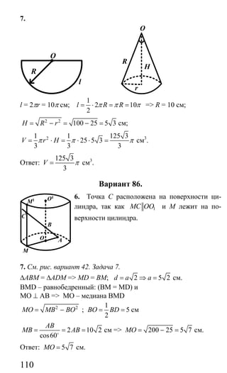 110
7.
O
R
l
r
H
O
R
l = 2πr = 10π см;
1
2 10
2
l R Rπ π π= ⋅ = = => R = 10 см;
2 2
100 25 5 3H R r= − = − = см;
21 1 125 3
25 5 3
3 3 3
V r Hπ π π= ⋅ = ⋅ ⋅ = см3
.
Ответ:
125 3
3
V π= см3
.
Вариант 86.
6. Точка С расположена на поверхности ци-
линдра, так как 1MC OO и М лежит на по-
верхности цилиндра.
7. См. рис. вариант 42. Задача 7.
∆АВМ = ∆ADM => МD = ВМ; 2 5 2d a a= ⇒ = см.
BMD – равнобедренный: (ВМ = MD) и
MO ⊥ AB => МО – медиана BMD
2 2
MO MB BO= − ;
1
5
2
BO BD= = см
2 10 2
cos60
AB
MB AB= = =o
см => 200 25 5 7MO = − = см.
Ответ: 5 7MO = см.
B
O
M
A
O1
M1
C
Сайт егэурок (egeurok.ru)
 
