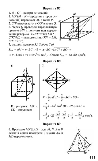111
Вариант 87.
6. О и O’ – центры оснований.
1. MN (M и N – середины сторон ос-
нования) пересекает АС в точке Р.
2. C’P пересекается с OO’ в точке Q.
3. Через Q проведем параллельную
прямую MN и получим при пересе-
чении ребер BB’ и DD’ точки L и K.
C’KNML – пятиугольник (KN = LM,
C’K = C’L).
7. см. рис. вариант 35. Задача 7 а)
Sбок. = πRl = π ⋅ ВC ⋅ AB = 2 2
BC AC BCπ ⋅ ⋅ + =
4 16 49 4 65π π= ⋅ + = (см2
). Ответ: Sбок. = 4 65π (см2
).
Вариант 88.
6. 7.
P
Q
C
D
A
B
a
Из рисунка: АВ и
СD – секущиеся
B
A R
0 C
D
60o
2 22 2
3 3
V R H AO BOπ π= = ⋅ =
2 22
cos 30 sin30
3
AB ABπ= ⋅ ⋅ ⋅ =o o
2 3 3 1
25 5
3 2 2 2
π= ⋅ ⋅ ⋅ ⋅ ⋅
125
4
π= (см3
).
Вариант 89.
6. Проведем MN || AD, тогда M, N, A и D
лежат в одной плоскости и значит AN и
MD пересекаются.
BA M
N
P O
D CL
Q
K
O1
C1D1
A1 B1
Сайт егэурок (egeurok.ru)
 