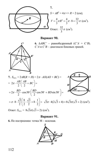 112
7.
S = πR2
= 4π => R = 2 (см);
34 4 32
8
3 3 3
V Rπ π π= = ⋅ = (см3
).
Ответ:
32
3
π (см3
).
Вариант 90.
6. ∆ABC’ – равнобедренный (C’A = C’B).
C’A и C’B – диагонали боковых граней.
7. Sпол. = 2πR(R + H) = 2π ⋅ AO(AO + BC) =
= 2
2 2
AB AB
BCπ
⎛ ⎞
⋅ + =⎜ ⎟
⎝ ⎠
2 cos30 cos30 sin30
2 2
BD BD
BDπ
⎛ ⎞
= ⋅ ⋅ + =⎜ ⎟
⎝ ⎠
o o o
3 8 3 1
8 8
2 2 2 2
π
⎛ ⎞
= ⋅ ⋅ ⋅ + ⋅ =⎜ ⎟⎜ ⎟
⎝ ⎠
3 4(2 3 4) 8 3 ( 3 2)π π⋅ + = + (см2
).
Ответ: Sпол. = 8 3 ( 3 2)π + (см2
).
Вариант 91.
6. По построению: точка М – искомая.
L
A D
M
K
OC
B
S
R
α
NM
C
B
A
A1
C1
B1
D C
BA
R 0
30o
H
Сайт егэурок (egeurok.ru)
 
