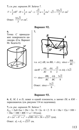 113
7. см. рис. вариант 30. Задача 7.
2 2 31 1 2 1 32 2
2
3 3 2 6 3
V R H xa x a aπ π π π= ⋅ = ⋅ ⋅ ⋅ = ⋅ = см3
Ответ:
32 2
3
π см3
.
Вариант 92.
6. 7.
Точка С принадле-
жит поверхности ци-
линдра. (См. Вариант
86. Задача 6).
B
O
MA
O1
M1
C
C
AB
α
α
B1
A1
45o
т.к. α || АВ, то ВВ1 = АА1; 1
sin
BB
BC
α = ;
1 1
1
2
sin45 3 2
6 2
AA AA
AA
AC
= = = ⇒ =o
=> 1 1 3 2
sin
8
BB AA
BC BC
α = = =
Ответ:
3 2
sin
8
α = .
Вариант 93.
6. K, M, L и D, лежат в одной плоскости, а занчит DL и КМ –
пересекаются. (см. рисунок 114 из задачника).
7. см. рис. вариант 56. Задача 7.
Sпол. = 2ab+2ac + 2bc = 2a ⋅ 9 + 2a ⋅ 6 + 2 ⋅ 9 ⋅ 6 = 18a + 12a + 108 =
= 30a + 108 = 408 => а = 10 (см);
2 2 2
100 81 36 217d a b c= + + = + + = (см).
Ответ: 1 2 217d d= = см.
Сайт егэурок (egeurok.ru)
 