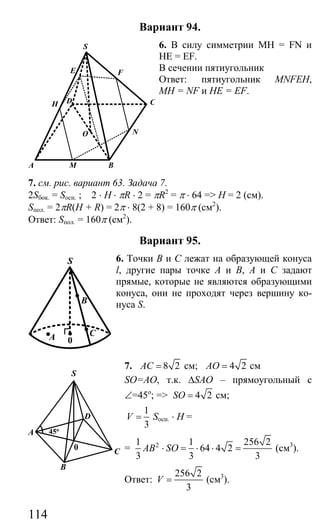114
Вариант 94.
6. В силу симметрии MH = FN и
HE = EF.
В сечении пятиугольник
Ответ: пятиугольник MNFEH,
МН = NF и HE = EF.
7. см. рис. вариант 63. Задача 7.
2Sбок. = Sосн. ; 2 ⋅ H ⋅ πR ⋅ 2 = πR2
= π ⋅ 64 => H = 2 (см).
Sпол. = 2πR(H + R) = 2π ⋅ 8(2 + 8) = 160π (см2
).
Ответ: Sпол. = 160π (см2
).
Вариант 95.
6. Точки В и С лежат на образующей конуса
l, другие пары точке А и В, А и С задают
прямые, которые не являются образующими
конуса, они не проходят через вершину ко-
нуса S.
7. 8 2AC = см; 4 2AO = см
SO=AO, т.к. ∆SAO – прямоугольный с
∠=45о
; => 4 2SO = см;
1
3
V = Sосн. ⋅ H =
= 21 1 256 2
64 4 2
3 3 3
AB SO⋅ = ⋅ ⋅ = (см3
).
Ответ:
256 2
3
V = (см3
).
A M B
N
C
F
S
D
O
H
E
C
B
A
S
0
B
C
D
A
0
S
45o
Сайт егэурок (egeurok.ru)
 