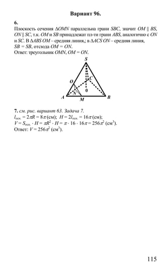 115
Вариант 96.
6.
Плоскость сечения ∆OMN параллельна грани SBC, значит OM || BS,
ON || SC, т.к. ОМ и SB принадлежат пл-ти грани ABS, аналогично с ON
и SC. В ∆ABS OM – средняя линия,; в ∆ACS ON – средняя линия,
SB = SB, отсюда OM = ON.
Ответ: треугольник OMN, OM = ON.
BMA
O
N
C
S
0
7. см. рис. вариант 63. Задача 7.
lосн. = 2πR = 8π (см); Н = 2lосн. = 16π (см);
V = Sосн. ⋅ H = πR2
⋅ H = π ⋅ 16 ⋅ 16π = 256π2
(см3
).
Ответ: V = 256π2
(см3
).
Сайт егэурок (egeurok.ru)
 